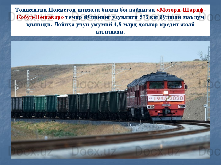 Тошкентни Покистон шимоли билан боғлайдиган  «Мозори-Шариф-
Кобул-Пешавар»  темир йўлининг узунлиги 573 км бўлиши маълум 
қилинди.  Лойиҳа учун умумий 4,8 млрд доллар кредит жалб 
қилинади.