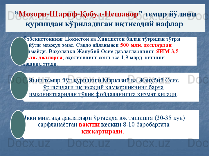 “ Мозори-Шариф-Қобул-Пешавор ” темир йўлини 
қуришдан кўриладиган иқтисодий нафлар 
Ўзбекистоннинг Покистон ва Ҳиндистон билан тўғридан тўғри   
    йўли мавжуд эмас. Савдо айланмаси  500 млн. доллардан 
ошмайди. Ваҳоланки Жанубий Осиё давлатларининг  ЯИМ 3,5 
трлн. долларга , аҳолисининг сони эса 1,9 млрд. кишини 
ташкил этади. 
Яъни темир йўл қурилиши Марказий ва Жанубий Осиё 
ўртасидаги иқтисодий ҳамкорликнинг барча 
имкониятларидан тўлиқ фойдаланишга хизмат қилади .
Икки минтақа давлатлари ўртасида юк ташишга (30-35 кун) 
сарфланаётган	
  вақтни  кескин  8-10 баробаргача 
қисқартиради .