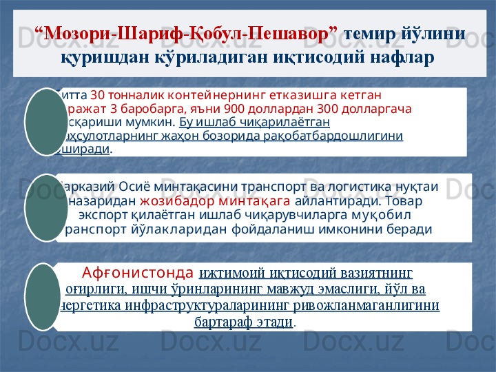 “ Мозори-Шариф-Қобул-Пешавор”  темир йўлини 
қуришдан кўриладиган иқтисодий нафлар 
битта  30 тонналик  к онтей нерни нг етк азиш га к етган 
хараж ат  3 баробарга, яъни 900 доллардан 300 долларгача 
қисқариши мумкин.  Бу ишлаб чиқарилаётган 
маҳсулотларнинг жаҳон бозорида рақобатбардошлигини 
оширади . 
Марказий Осиё минтақасини транспорт ва логистика нуқтаи 
назаридан  ж озибадор м интақ ага   айлантиради. Товар 
экспорт қилаётган ишлаб чиқарувчиларга  м у қ оби л 
транспорт йўлак ларидан  фойдаланиш имконини беради
  Аф ғ они стонда   ижтимоий иқтисодий вазиятнинг 
оғирлиги, ишчи ўринларининг мавжуд эмаслиги, йўл ва 
энергетика инфраструктураларининг ривожланмаганлигини 
бартараф этади .