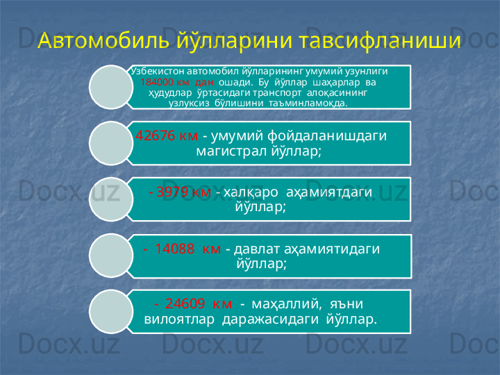 Автомобиль йўлларини тавсифланиши
Ў збекистон автомобил йўлларининг умумий узунлиги 
184000 к м   дан   ошади.  Бу  йўллар   ш аҳарлар  ва  
ҳудудлар   ў ртасидаги транспорт  алоқасининг  
узлуксиз  бўлишини   т аъминламоқда. 
-  42676 к м   - умумий фойдаланишдаги 
магистрал йўллар;
- 3979 к м  - халқаро  аҳамиятдаги 
йўллар;
-  14088  к м  - давлат аҳамиятидаги 
йўллар;
-  24609  к м   -  маҳаллий,  яъни  
вилоятлар  даражасидаги  йўллар. 