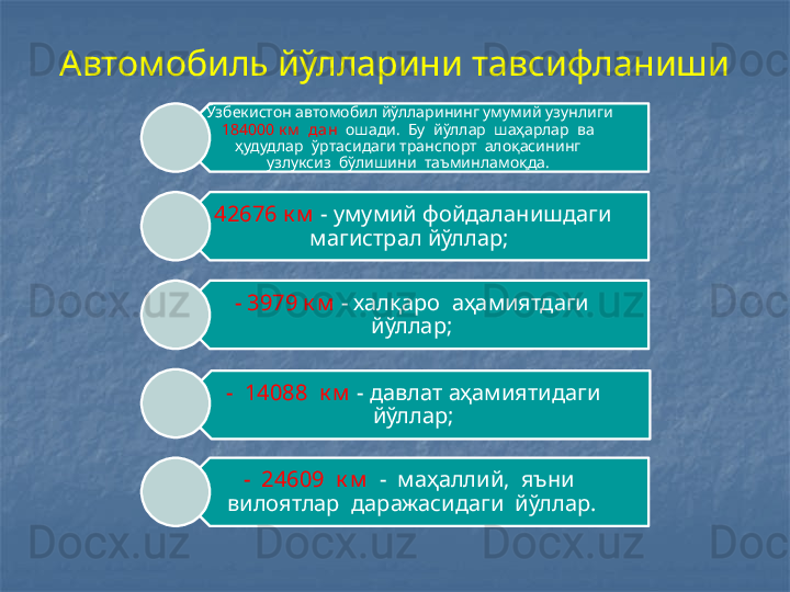 Автомобиль йўлларини тавсифланиши
Ў збекистон автомобил йўлларининг умумий узунлиги 
184000 к м   дан   ошади.  Бу  йўллар   ш аҳарлар  ва  
ҳудудлар   ў ртасидаги транспорт  алоқасининг  
узлуксиз  бўлишини   т аъминламоқда. 
-  42676 к м   - умумий фойдаланишдаги 
магистрал йўллар;
- 3979 к м  - халқаро  аҳамиятдаги 
йўллар;
-  14088  к м  - давлат аҳамиятидаги 
йўллар;
-  24609  к м   -  маҳаллий,  яъни  
вилоятлар  даражасидаги  йўллар.