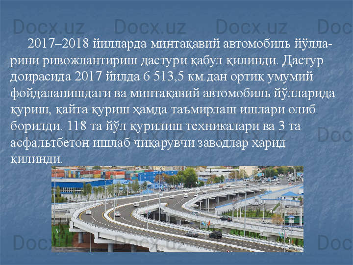     
      2017–2018 йилларда минтақавий автомобиль йўлла-
рини ривожлантириш дастури қабул қилинди. Дастур 
доирасида 2017 йилда 6 513,5 км.дан ортиқ умумий 
фойдаланишдаги ва минтақавий автомобиль йўлларида 
қуриш, қайта қуриш ҳамда таъмирлаш ишлари олиб 
борилди. 118 та йўл қурилиш техникалари ва 3 та 
асфальтбетон ишлаб чиқарувчи заводлар харид 
қилинди. 