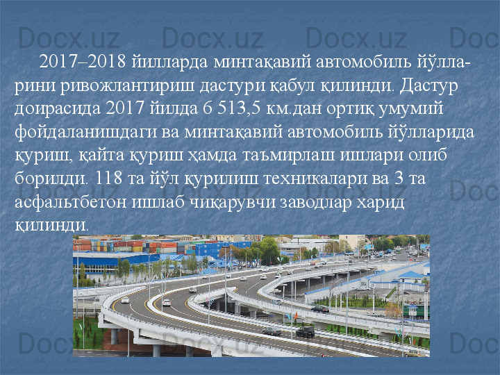 2017–2018 йилларда минтақавий автомобиль йўлла-
рини ривожлантириш дастури қабул қилинди. Дастур 
доирасида 2017 йилда 6 513,5 км.дан ортиқ умумий 
фойдаланишдаги ва минтақавий автомобиль йўлларида 
қуриш, қайта қуриш ҳамда таъмирлаш ишлари олиб 
борилди. 118 та йўл қурилиш техникалари ва 3 та 
асфальтбетон ишлаб чиқарувчи заводлар харид 
қилинди.