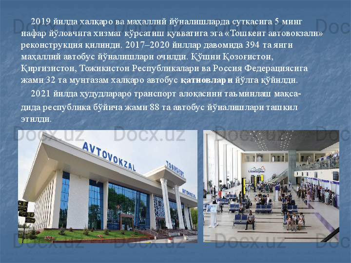 2019 йилда халқаро ва маҳаллий йўналишларда суткасига 5 минг 
нафар йўловчига хизмат кўрсатиш қувватига эга «Тошкент автовокзали» 
реконструкция қилинди. 2017–2020 йиллар давомида 394 та янги 
маҳаллий автобус йўналишлари очилди. Қўшни Қозоғистон, 
Қирғизистон, Тожикистон Республикалари ва Россия Федерациясига 
жами 32 та мунтазам халқаро автобус  қатновлари  йўлга қўйилди. 
     2021 йилда ҳудудлараро транспорт алоқасини таъминлаш мақса-
дида республика бўйича жами 88 та автобус йўналишлари ташкил 
этилди.