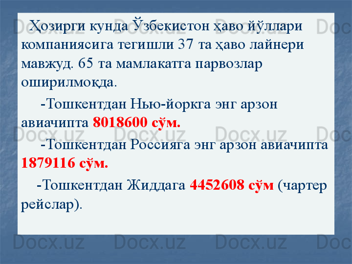    Ҳозирги кунда Ўзбекистон ҳаво йўллари 
компаниясига тегишли 37 та ҳаво лайнери 
мавжуд. 65 та мамлакатга парвозлар 
оширилмоқда.
      -Тошкентдан Нью-йоркга энг арзон 
авиачипта  8018600 сўм.
      -Тошкентдан Россияга энг арзон авиачипта 
1879116 сўм.
     -Тошкентдан Жиддага  4452608 сўм  (чартер 
рейслар). 