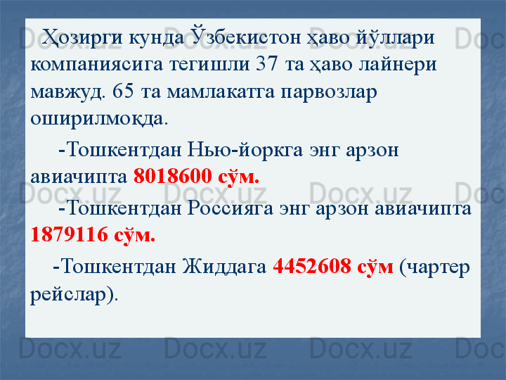 Ҳозирги кунда Ўзбекистон ҳаво йўллари 
компаниясига тегишли 37 та ҳаво лайнери 
мавжуд. 65 та мамлакатга парвозлар 
оширилмоқда.
      -Тошкентдан Нью-йоркга энг арзон 
авиачипта  8018600 сўм.
      -Тошкентдан Россияга энг арзон авиачипта 
1879116 сўм.
     -Тошкентдан Жиддага  4452608 сўм  (чартер 
рейслар).