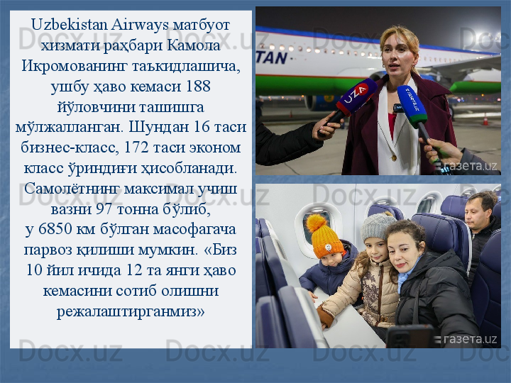 Uzbekistan Airways  матбуот 
хизмати раҳбари Камола 
Икромованинг таъкидлашича, 
ушбу ҳаво кемаси 188 
йўловчини ташишга 
мўлжалланган. Шундан 16 таси 
бизнес-класс, 172 таси эконом 
класс ўриндиғи ҳисобланади. 
Самолётнинг максимал учиш 
вазни 97 тонна бўлиб, 
у 6850	 км бўлган масофагача 
парвоз қилиши мумкин.   «Биз 
10 йил ичида 12 та	
 янги ҳаво 
кемасини сотиб олишни 
режалаштирганмиз» 