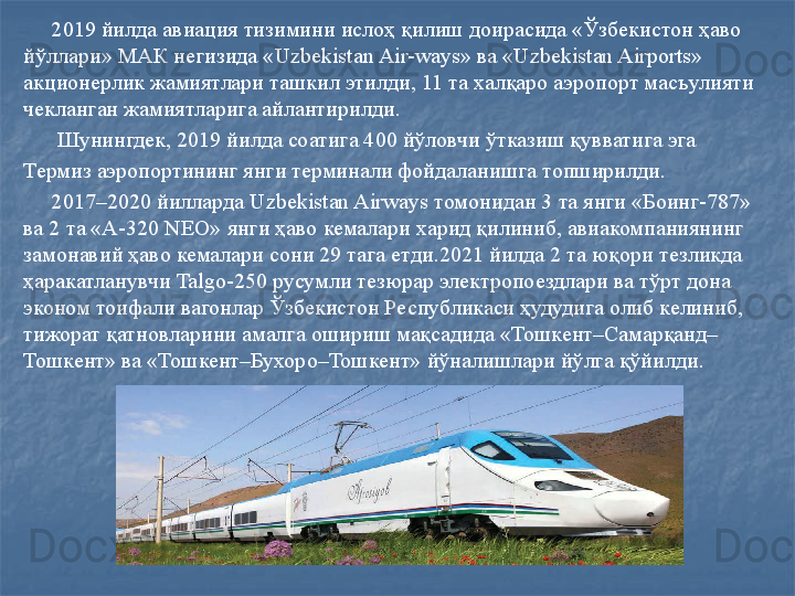 2019 йилда авиация тизимини ислоҳ қилиш доирасида «Ўзбекистон ҳаво  
йўллари» МАК негизида « Uzbekistan Air-ways»  ва « Uzbekistan Airports» 
акционерлик жамиятлари ташкил этилди, 11 та халқаро аэропорт масъулияти 
чекланган жамиятларига айлантирилди. 
       Шунингдек, 2019 йилда соатига 400 йўловчи ўтказиш қувватига эга 
Термиз аэропортининг янги терминали фойдаланишга топширилди.       
      2017–2020 йилларда  Uzbekistan Airways  томонидан 3 та янги «Боинг-787» 
ва 2 та «А-320  NEO»  янги ҳаво кемалари харид қилиниб, авиакомпаниянинг 
замонавий ҳаво кемалари сони 29 тага етди.2021 йилда 2 та юқори тезликда 
ҳаракатланувчи  Talgo-250  русумли тезюрар электропоездлари ва тўрт дона 
эконом тоифали вагонлар Ўзбекистон Республикаси ҳудудига олиб келиниб, 
тижорат қатновларини амалга ошириш мақсадида «Тошкент–Самарқанд–
Тошкент» ва «Тошкент–Бухоро–Тошкент» йўналишлари йўлга қўйилди.