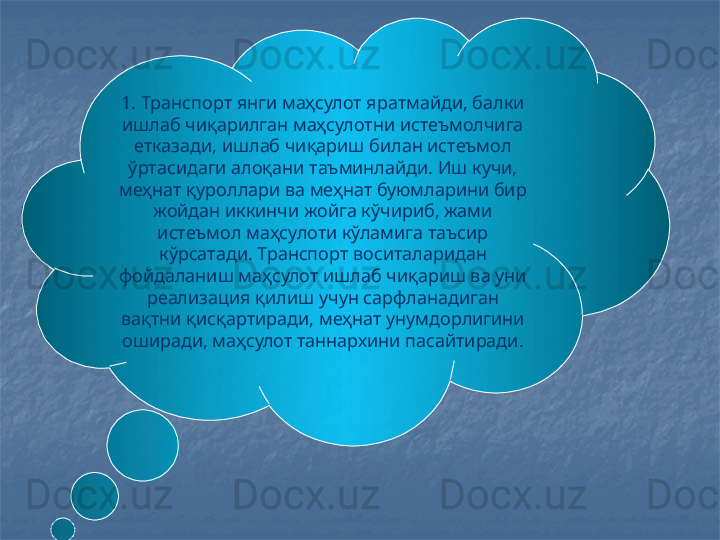 1. Транспорт янги маҳсулот яратмайди, балки 
ишлаб чиқарилган маҳсулотни истеъмолчига 
етказади, ишлаб чиқариш билан истеъмол 
ўртасидаги алоқани таъминлайди. Иш кучи, 
меҳнат қуроллари ва меҳнат буюмларини бир 
жойдан иккинчи жойга кўчириб, жами 
истеъмол маҳсулоти кўламига таъсир 
кўрсатади. Транспорт воситаларидан 
фойдаланиш маҳсулот ишлаб чиқариш ва уни 
реализация қилиш учун сарфланадиган 
вақтни қисқартиради, меҳнат унумдорлигини 
оширади, маҳсулот таннархини пасайтиради. 