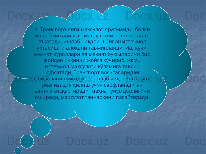 1. Транспорт янги маҳсулот яратмайди, балки 
ишлаб чиқарилган маҳсулотни истеъмолчига 
етказади, ишлаб чиқариш билан истеъмол 
ўртасидаги алоқани таъминлайди. Иш кучи, 
меҳнат қуроллари ва меҳнат буюмларини бир 
жойдан иккинчи жойга кўчириб, жами 
истеъмол маҳсулоти кўламига таъсир 
кўрсатади. Транспорт воситаларидан 
фойдаланиш маҳсулот ишлаб чиқариш ва уни 
реализация қилиш учун сарфланадиган 
вақтни қисқартиради, меҳнат унумдорлигини 
оширади, маҳсулот таннархини пасайтиради.