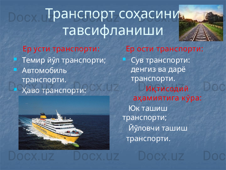 Транспорт соҳасини 
тавсифланиши
Ер усти  транспорти:
Темир йўл транспорти;
Автомобиль 
транспорти.
Ҳаво транспорти: 
авиация. Ер ости  транспорти :
Сув транспорти: 
денгиз ва дарё 
транспорти.
Иқ ти соди й  
аҳ ам и яти га к ў ра:
    Юк ташиш 
транспорти;
    Йўловчи ташиш    
   транспорти.