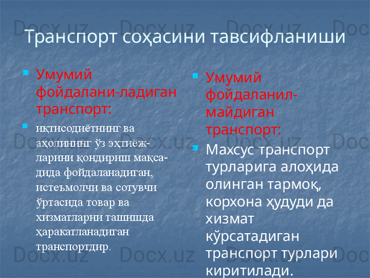 Транспорт соҳасини тавсифланиши

Умумий 
фойдалани-ладиган 
транспорт:

иқтисодиётнинг ва 
аҳолининг ўз  э ҳтиёж -
ларини қондириш мақса -
дида фойдаланадиган, 
истеъмолчи ва  сотувчи 
ўртасида товар ва 
хизматла рн и ташишда 
ҳаракатланадиган 
транспортдир. 
Умумий 
фойдаланил-
майдиган 
транспорт:

Махсус транспорт 
турларига алоҳида 
олинган тармоқ, 
корхона ҳудуди да 
хизмат 
кўрсатадиган 
транспорт турлари 
киритилади. 