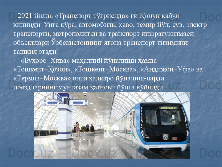 2021 йилда «Транспорт тўғрисида» ги Қонун қабул 
қилинди. Унга кўра, автомобиль, ҳаво, темир йўл, сув, электр 
транспорти, метрополитен ва транспорт инфратузилмаси 
объектлари Ўзбекистоннинг ягона транспорт тизимини 
ташкил этади. 
     «Бухоро–Хива» маҳаллий йўналиши ҳамда 
«Тошкент–Қозон», «Тошкент–Москва», «Андижон–Уфа» ва 
«Термиз–Москва» янги халқаро йўналиш-ларда 
поездларнинг мунтазам қатнови йўлга қўйилди.