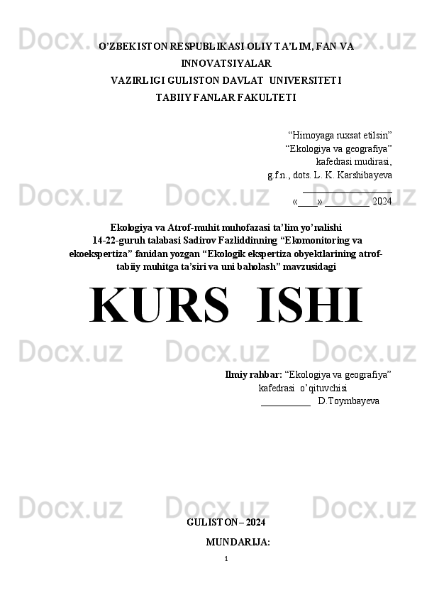 O’ZBEKISTON RESPUBLIKASI OLIY TA’LIM, FAN VA
INNOVATSIYALAR 
VAZIRLIGI   GULISTON DAVLAT  UNIVERSITETI 
TABIIY FANLAR FAKULTETI
“Himoyaga ruxsat etilsin”
“Ekologiya va geografiya”
kafedrasi mudirasi, 
g.f.n., dots. L. K. Karshiba y eva
 __________________
«____» _________ 2024
Ekologiya va Atrof-muhit muhofazasi ta’lim yo’nalishi
 14-22-guruh talabasi  Sadirov Fazliddinning  “Ekomonitoring va
ekoekspertiza” fanidan yozgan “ Ekologik ekspertiza obyektlarining atrof-
tabiiy muhitga ta’siri va uni baholash ” mavzusidagi
KURS  ISHI
                                                                  Ilmiy rahbar:  “Ekologiya va geografiya”  
                                                              kafedrasi  o’qituvchisi     
                                                                            __________   D.Toymbayeva                                                                                                                                             
                                                                      
                      
                                                    
GULISTON– 2024
MUNDARIJA:  
1 