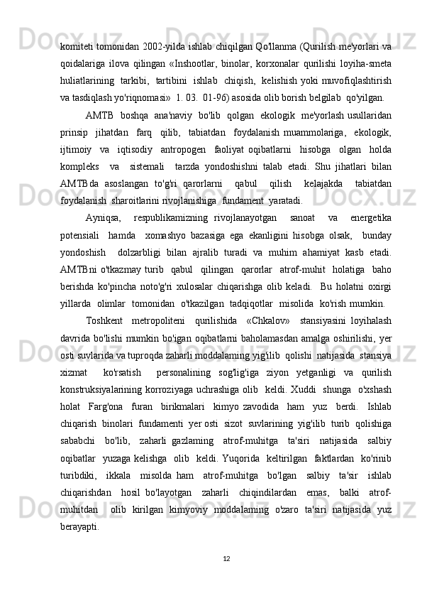 komiteti tomonidan 2002-yilda ishlab chiqilgan Qo'llanma (Qurilish me'yorlari va
qoidalariga   ilova   qilingan   «Inshootlar,   binolar,   korxonalar   qurilishi   loyiha-smeta
huliatlarining   tarkibi,   tartibini   ishlab   chiqish,   kelishish yoki muvofiqlashtirish
va tasdiqlash yo'riqnomasi»  1. 03.  01-96) asosida olib borish belgilab  qo'yilgan.
AMTB   boshqa   ana'naviy   bo'lib   qolgan   ekologik   me'yorlash usullaridan
prinsip     jihatdan     farq     qilib,     tabiatdan     foydalanish   muammolariga,     ekologik,
ijtimoiy     va     iqtisodiy     antropogen     faoliyat   oqibatlarni     hisobga     olgan     holda
kompleks     va     sistemali     tarzda   yondoshishni   talab   etadi.   Shu   jihatlari   bilan
AMTBda   asoslangan   to'g'ri   qarorlarni     qabul     qilish     kelajakda     tabiatdan
foydalanish  sharoitlarini rivojlanishiga  fundament  yaratadi.  
Ayniqsa,     respublikamizning   rivojlanayotgan     sanoat     va     energetika
potensiali     hamda     xomashyo   bazasiga   ega   ekanligini   hisobga   olsak,     bunday
yondoshish     dolzarbligi   bilan   ajralib   turadi   va   muhim   ahamiyat   kasb   etadi.
AMTBni   o'tkazmay   turib     qabul     qilingan     qarorlar     atrof-muhit     holatiga     baho
berishda   ko'pincha   noto'g'ri   xulosalar   chiqarishga   olib   keladi.     Bu   holatni   oxirgi
yillarda   olimlar   tomonidan   o'tkazilgan   tadqiqotlar   misolida   ko'rish mumkin.   
Toshkent     metropoliteni     qurilishida     «Chkalov»     stansiyasini   loyihalash
davrida  bo'lishi  mumkin bo'igan oqibatlarni  baholamasdan  amalga oshirilishi, yer
osti suvlarida va tuproqda zaharli moddalaming yig'ilib  qolishi  natijasida  stansiya
xizmat     ko'rsatish     personalining   sog'lig'iga   ziyon   yetganligi   va   qurilish
konstruksiyalarining korroziyaga uchrashiga  olib   keldi.  Xuddi     shunga   o'xshash
holat     Farg'ona     furan     birikmalari     kimyo   zavodida     ham     yuz     berdi.     Ishlab
chiqarish  binolari  fundamenti  yer osti  sizot  suvlarining  yig'ilib  turib  qolishiga
sababchi     bo'lib,     zaharli   gazlaming     atrof-muhitga     ta'siri     natijasida     salbiy
oqibatlar    yuzaga kelishga    olib   keldi. Yuqorida   keltirilgan   faktlardan   ko'rinib
turibdiki,     ikkala     misolda   ham     atrof-muhitga     bo'lgan     salbiy     ta'sir     ishlab
chiqarishdan     hosil   bo'layotgan     zaharli     chiqindilardan     emas,     balki     atrof-
muhitdan     olib   kirilgan   kimyoviy   moddalaming   o'zaro   ta'siri   natijasida   yuz
berayapti. 
12 