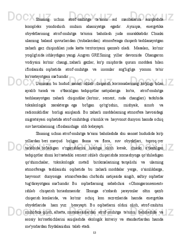 Shuning     uchun     atrof-muhitga     ta'sirini     asl     manbalarini     aniqlashda
kompleks   yondoshish   muhim   ahamiyatga   egadir.   Ayniqsa,   energetika
obyektlarining     atrof-muhitga     ta'sirini     baholash     juda     murakkabdir.   Chunki
ulaming  baland  quvurlaridan  (trubalaridan)  atmosferaga chiqarib tashlanayotgan
zaharli   gaz   chiqindilari   juda   katta   territoriyani   qamrab   oladi.     Masalan,     ko'mir
yoqilg'isida   ishlaydigan   yangi   Angren   GRESining     yillar     davomida     Ohangaron
vodiysini   ko'mir   changi, zaharli   gazlar,   ko'p   miqdorda   qurum   moddasi   bilan
ifloslanishi   oqibatida     atrof-muhitga     va     insonlar     sog'lig'iga     yomon     ta'sir
ko'rsatayotgani ma'lumdir. 
Umuman   bu   hudud   sanoat   ishlab   chiqarish   korxonalarining   ko'pligi   bilan
ajralib   turadi   va     o'tkazilgan   tadqiqotlar   natijalariga     ko'ra,     atrof-muhitga
tashlanayotgan     zaharli     chiqindilar   (ko'mir,     sement,     ruda     changlari)     tarkibida
toksikologik     xarakterga   ega     bo'lgan     qo'rg'oshin,     mishyak,     simob     va
radionuklidlar     borligi   aniqlandi.   Bu   zaharli   moddalaming   atmosfera   havosidagi
migratsiyasi oqibatida atrof-muhitdagi o'simlik va  hayvonot dunyosi hamda ochiq
suv havzalarining  ifloslanishiga  olib kelayapti.  
Shuning   uchun   atrof-muhitga   ta'simi   baholashda   shu   sanoat   hududida   ko'p
yillardan   beri   mavjud     bo'igan     fauna     va     flora,     suv     obyektlari,     tuproq-yer
tarkibida   bo'ladigan     o'zgarishlarini     hisobga     olish     kerak,     chunki     o'tkazilgan
tadqiqotlar shuni ko'rsatadiki sement ishlab chiqarishda xomashyoga qo'shiladigan
qo'shimchalar,     toksikologik     metall     birikmalarining   tarqalishi     va     ularning
atmosferaga     tashlanishi     oqibatida     bu     zaharli   moddalar     yerga,     o'simliklarga,
hayvonot     dunyosiga     atmosferadan   cho'kishi   natijasida   singib,   salbiy   oqibatlar
tug'dirayotgani   ma'lumdir.   Bu     oqibatlarning     sababchisi     «Ohongaronsement»
ishlab     chiqarish   biriashmasidir.     Shunga     o'xshash     jarayonlar     oltin     qazib
chiqarish   konlarida,     va     ko'mir     ochiq     kon     razrezlarida     hamda     energetika
obyektlarida     ham   yuz     berayapti.   Bu   oqibatlarni   oldini   olish,   atrof-muhitni
muhofaza qilish, albatta, mutaxassislardan  atrof-muhitga  ta'sirini  baholashda  va
asosiy   ko'rsatkichlarini   aniqlashda   ekologik   kriteriy   va   standartlardan   hamda
me'yorlardan foydalanishni  talab etadi. 
13
