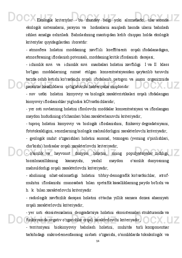 Ekologik   kriteriylar   - bu   shunday   belgi   yoki   alomatlarki,   ular asosida
ekologik   sistemalarni,   jarayon   va     hodisalarni   aniqlash   hamda   ularni   baholash
ishlari   amalga   oshiriladi.   Baholashning   mantiqidan   kelib   chiqqan   holda   ekologik
kriteriylar quyidagilardan  iboratdir: 
-   atmosfera     holatini     moddaning     xavf1ili     koeffitsienti     orqali   ifodalanadigan,
atmosferaning ifloslanish potensiali, moddaning kritik ifloslanish  darajasi; 
-   ichimlik   suvi     va     ichimlik   suvi     manbalari   holatini   xavfliligi     I   va   II     klass
bo'lgan     moddalarning     ruxsat     etilgan     konsentratsiyasidan   qaytarilib   turuvchi
tarzda oshib ketishi ko'rsatkichi orqali  ifodalanib, patogen  va  inson  organizmida
parazitar kasalliklarni  qo'zg'atuvchi bakteriyalar miqdoridir: 
-   suv     ustki     holatini     kimyoviy   va   biologik   xarakteristikalari   orqali   ifodalangan
kimyoviy ifloslanishlar yig'indisi kO'rsatkichlaridir; 
- yer osti suvlarining holatini ifloslovchi moddalar konsentratsiyasi va ifloslangan
maydon hududining o'lchamlari bilan xarakterlanuvchi kriteriyadir; 
- tuproq  holatini  kimyoviy  va  biologik  ifloslanishini,  fizikaviy degradatsiyaini,
fototoksikligini, senozlarning biologik mahsuldorligini xarakterlovchi kriteriyadir; 
-   geologik   muhit   o'zgarishlari   holatini   anomal,   texnogen   (yerning   o'pirilishlari,
cho'kishi) hodisalar orqali xarakterlovchi kriteriyadir; 
-   o'simlik   va     hayvonot     dunyosi     holatini,     uning     populyatsiyalar   zichligi,
bioxilmaxillikning     kamayishi,     yashil     maydon     o'simlik   dunyosining
mahsuldorligi orqali xarakterlovchi kriteriyadir; 
-   aholining     sihat-salomatligi     holatini     tibbiy-demografik   ko'rsatkichlar,     atrof-
muhitni  ifloslanishi   munosabati  bilan  spetsifik kasalliklaming paydo bo'lishi va
h.  k.  bilan xarakterlovchi kriteriyadir. 
-   radiologik   xavfsizlik   darajasi   holatini   o'rtacha   yillik   samara   dozasi   ahamiyati
orqali xarakterlovchi kriteriyadir; 
- yer  usti  ekosistemalarini  deogradatsiya  holatini  ekosistemalari strukturasida va
funksiyasida negativ o'zgarishlar orqali xarakterlovchi kriteriyadir; 
-   territoriyani     biokimyoviy     baholash     holatini,     muhitda     turli   komponentiar
tarkibidagi  mikroelementlaming  nisbati  o'zgarishi, o'simliklarda toksikologik  va
14 