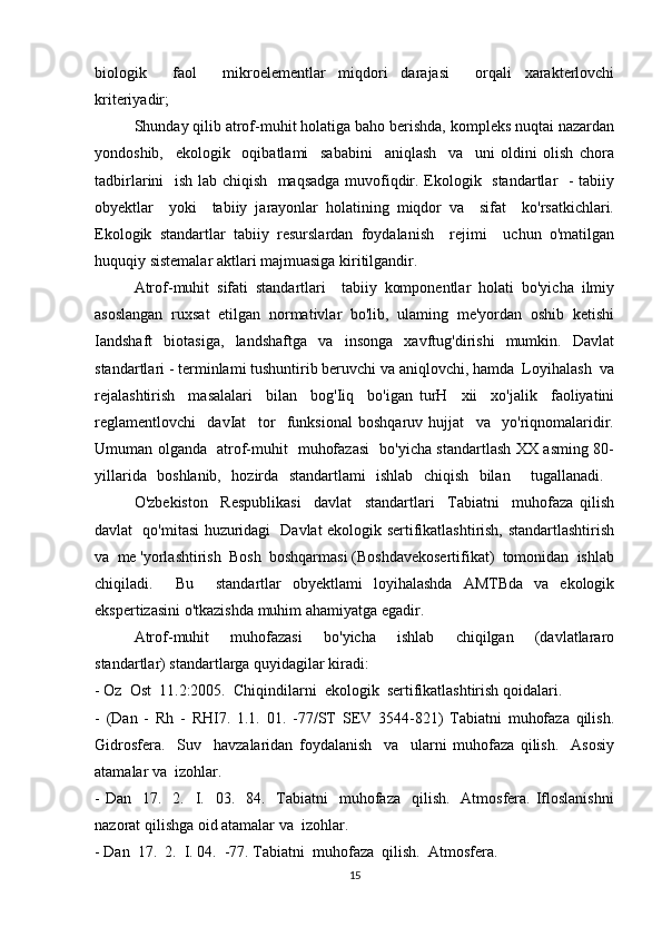 biologik     faol     mikroelementlar   miqdori   darajasi     orqali   xarakterlovchi
kriteriyadir; 
Shunday qilib atrof-muhit holatiga baho berishda, kompleks nuqtai nazardan
yondoshib,     ekologik     oqibatlami     sababini     aniqlash     va     uni   oldini   olish   chora
tadbirlarini   ish lab chiqish   maqsadga muvofiqdir. Ekologik   standartlar   - tabiiy
obyektlar     yoki     tabiiy   jarayonlar   holatining   miqdor   va     sifat     ko'rsatkichlari.
Ekologik   standartlar   tabiiy   resurslardan   foydalanish     rejimi     uchun   o'matilgan
huquqiy sistemalar aktlari majmuasiga kiritilgandir. 
Atrof-muhit   sifati   standartlari     tabiiy   komponentlar   holati   bo'yicha   ilmiy
asoslangan   ruxsat   etilgan   normativlar   bo'lib,   ulaming   me'yordan   oshib   ketishi
Iandshaft   biotasiga,   landshaftga   va   insonga   xavftug'dirishi   mumkin.   Davlat
standartlari - terminlami tushuntirib beruvchi va aniqlovchi, hamda  Loyihalash  va
rejalashtirish     masalalari     bilan     bog'Iiq     bo'igan   turH     xii     xo'jalik     faoliyatini
reglamentlovchi     davIat     tor     funksional   boshqaruv   hujjat     va     yo'riqnomalaridir.
Umuman olganda   atrof-muhit   muhofazasi   bo'yicha standartlash XX asming 80-
yillarida   boshlanib,   hozirda   standartlami   ishlab   chiqish   bilan     tugallanadi.  
O'zbekiston     Respublikasi     davlat     standartlari     Tabiatni     muhofaza   qilish
davlat   qo'mitasi huzuridagi   Davlat ekologik sertifikatlashtirish, standartlashtirish
va  me 'yorlashtirish  Bosh  boshqarmasi (Boshdavekosertifikat)  tomonidan  ishlab
chiqiladi.     Bu     standartlar   obyektlami   loyihalashda   AMTBda   va   ekologik
ekspertizasini o'tkazishda muhim ahamiyatga egadir. 
Atrof-muhit     muhofazasi     bo'yicha     ishlab     chiqilgan     (davlatlararo
standartlar) standartlarga quyidagilar kiradi: 
- Oz  Ost  11.2:2005.  Chiqindilarni  ekologik  sertifikatlashtirish qoidalari. 
-   (Dan   -   Rh   -   RHI7.   1.1.   01.   -77/ST   SEV   3544-821)   Tabiatni   muhofaza   qilish.
Gidrosfera.     Suv     havzalaridan   foydalanish     va     ularni   muhofaza   qilish.     Asosiy
atamalar va  izohlar. 
-  Dan   17.   2.   I.    03.    84.    Tabiatni    muhofaza   qilish.     Atmosfera.  Ifloslanishni
nazorat qilishga oid atamalar va  izohlar. 
- Dan  17.  2.  I. 04.  -77. Tabiatni  muhofaza  qilish.  Atmosfera. 
15 