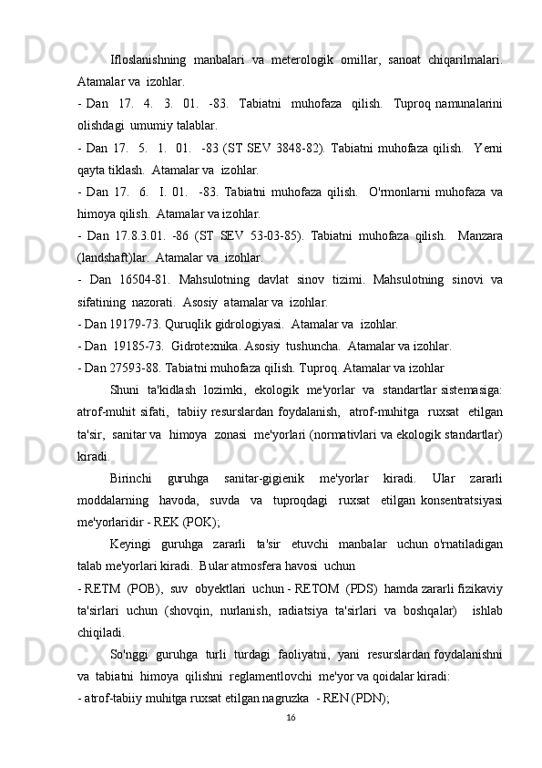 Ifloslanishning   manbalari   va   meterologik   omillar,   sanoat   chiqarilmalari.
Atamalar va  izohlar. 
-   Dan     17.     4.     3.     01.     -83.     Tabiatni     muhofaza     qilish.     Tuproq   namunalarini
olishdagi  umumiy talablar. 
-   Dan   17.     5.     1.     01.     -83   (ST   SEV   3848-82).   Tabiatni   muhofaza   qilish.     Yerni
qayta tiklash.  Atamalar va  izohlar. 
-   Dan   17.     6.     I.   01.     -83.   Tabiatni   muhofaza   qilish.     O'rmonlarni   muhofaza   va
himoya qilish.  Atamalar va izohlar. 
-   Dan   17.8.3.01.   -86   (ST   SEV   53-03-85).   Tabiatni   muhofaza   qilish.     Manzara
(landshaft)lar.  Atamalar va  izohlar. 
-   Dan   16504-81.   Mahsulotning   davlat   sinov   tizimi.   Mahsulotning   sinovi   va
sifatining  nazorati.  Asosiy  atamalar va  izohlar. 
- Dan 19179-73. QuruqIik gidrologiyasi.  Atamalar va  izohlar. 
- Dan  19185-73.  Gidrotexnika. Asosiy  tushuncha.  Atamalar va izohlar. 
- Dan 27593-88. Tabiatni muhofaza qiIish. Tuproq. Atamalar va izohlar
Shuni   ta'kidlash   lozimki,   ekologik   me'yorlar   va   standartlar sistemasiga:
atrof-muhit  sifati,   tabiiy resurslardan foydalanish,    atrof-muhitga   ruxsat    etilgan
ta'sir,  sanitar va  himoya  zonasi  me'yorlari (normativlari va ekologik standartlar)
kiradi. 
Birinchi     guruhga     sanitar-gigienik     me'yorlar     kiradi.     Ular     zararli
moddalarning     havoda,     suvda     va     tuproqdagi     ruxsat     etilgan   konsentratsiyasi
me'yorlaridir - REK (POK); 
Keyingi     guruhga     zararli     ta'sir     etuvchi     manbalar     uchun   o'rnatiladigan
talab me'yorlari kiradi.  Bular atmosfera havosi  uchun 
- RETM  (POB),  suv  obyektlari  uchun - RETOM  (PDS)  hamda zararli fizikaviy
ta'sirlari   uchun   (shovqin,   nurlanish,   radiatsiya   ta'sirlari   va   boshqalar)     ishlab
chiqiladi. 
So'nggi   guruhga   turli   turdagi  faoliyatni,  yani  resurslardan foydalanishni
va  tabiatni  himoya  qilishni  reglamentlovchi  me'yor va qoidalar kiradi: 
- atrof-tabiiy muhitga ruxsat etilgan nagruzka  - REN (PDN); 
16 