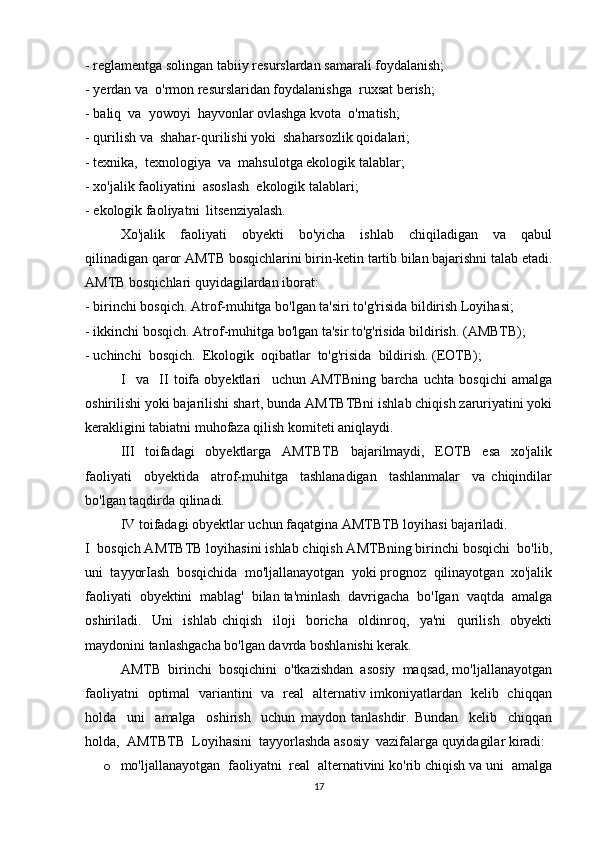 - reglamentga solingan tabiiy resurslardan samarali foydalanish; 
- yerdan va  o'rmon resurslaridan foydalanishga  ruxsat berish; 
- baliq  va  yowoyi  hayvonlar ovlashga kvota  o'rnatish; 
- qurilish va  shahar-qurilishi yoki  shaharsozlik qoidalari; 
- texnika,  texnologiya  va  mahsulotga ekologik talablar; 
- xo'jalik faoliyatini  asoslash  ekologik talablari; 
- ekologik faoliyatni  litsenziyalash. 
Xo'jalik     faoliyati     obyekti     bo'yicha     ishlab     chiqiladigan     va     qabul
qilinadigan qaror AMTB bosqichlarini birin-ketin tartib bilan bajarishni talab etadi.
AMTB bosqichlari quyidagilardan iborat: 
- birinchi bosqich. Atrof-muhitga bo'lgan ta'siri to'g'risida bildirish Loyihasi; 
- ikkinchi bosqich. Atrof-muhitga bo'lgan ta'sir to'g'risida bildirish. (AMBTB); 
- uchinchi  bosqich.  Ekologik  oqibatlar  to'g'risida  bildirish. (EOTB); 
I     va     II   toifa   obyektlari     uchun   AMTBning   barcha   uchta   bosqichi   amalga
oshirilishi yoki bajarilishi shart, bunda AMTBTBni ishlab chiqish zaruriyatini yoki
kerakligini tabiatni muhofaza qilish komiteti aniqlaydi. 
III   toifadagi   obyektlarga   AMTBTB   bajarilmaydi,   EOTB   esa   xo'jalik
faoliyati     obyektida     atrof-muhitga     tashlanadigan     tashlanmalar     va   chiqindilar
bo'lgan taqdirda qilinadi. 
IV toifadagi obyektlar uchun faqatgina AMTBTB loyihasi bajariladi. 
I  bosqich AMTBTB loyihasini ishlab chiqish AMTBning birinchi bosqichi  bo'lib,
uni  tayyorIash  bosqichida  mo'ljallanayotgan  yoki prognoz  qilinayotgan  xo'jalik
faoliyati  obyektini  mablag'  bilan ta'minlash  davrigacha  bo'Igan  vaqtda  amalga
oshiriladi.     Uni     ishlab   chiqish     iloji     boricha     oldinroq,     ya'ni     qurilish     obyekti
maydonini tanlashgacha bo'lgan davrda boshlanishi kerak. 
AMTB  birinchi  bosqichini  o'tkazishdan  asosiy  maqsad, mo'ljallanayotgan
faoliyatni   optimal   variantini   va   real   alternativ imkoniyatlardan   kelib   chiqqan
holda     uni     amalga     oshirish     uchun   maydon   tanlashdir.   Bundan     kelib     chiqqan
holda,  AMTBTB  Loyihasini  tayyorlashda asosiy  vazifalarga quyidagilar kiradi: 
o mo'ljallanayotgan  faoliyatni  real  alternativini ko'rib chiqish va uni  amalga
17