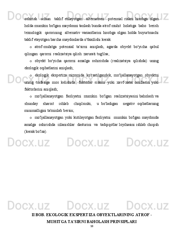 oshirish     uchun     taklif   etilayotgan     alternativni     potensial   riskni   hisobga   olgan
holda mumkin bo'lgan maydonni tanlash bunda atrof-muhit  holatiga  baho  berish
texnologik     qarorining     alternativ   variantlarini   hisobga   olgan   holda   buyurtmachi
taklif etayotgan barcha maydonlarda o'tkazlishi kerak. 
o atrof-muhitga   potensial   ta'sirni   aniqlash,   agarda   obyekt   bo'yicha   qabul
qilingan  qarorni  realizatsiya qilish  zarurati tug'ilsa; 
o obyekt   bo'yicha   qarorni   amalga   oshirishda   (realizatsiya   qilishda)   uning
ekologik oqibatlarini aniqlash; 
o ekologik   ekspertiza   nizomida   ko'rsatilgandek,   mo'ljallanayotgan   obyektni
uning  toifasiga  mos  kelishida,  faktorlar  riskini  yoki  xavf-xatar omillarini yoki
faktorlarini aniqlash; 
o mo'ljallanayotgan   faoliyatni   mumkin   bo'lgan   realizatsiyasini baholash va
shunday     sharoit     ishlab     chiqilsinki,     u   bo'ladigan     negativ   oqibatlarning
minimalligini ta'minlab bersin; 
o mo'ljallanayotgan   yoki   kutilayotgan   faoliyatni     mumkin   bo'lgan   maydonda
amalga   oshirishda   izlanishlar   dasturini   va   tadqiqotlar loyihasini ishlab chiqish
(kerak bo'lsa). 
II BOB. EKOLOGIK EKSPERTIZA OBYEKTLARINING  ATROF   -
MUHIT GA  TA'SIRNI BAHOLASH PRINSIPLARI
18 