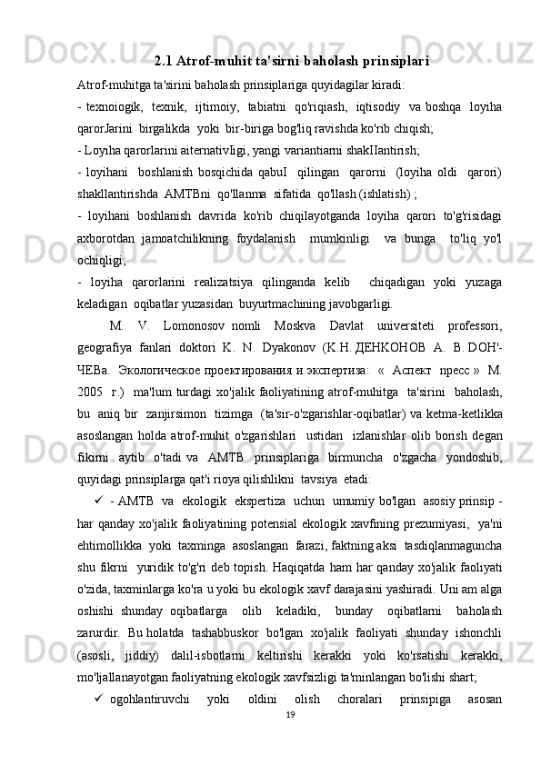  2.1 Atrof-muhit ta'sirni baholash prinsiplari  
Atrof-muhitga ta'sirini baholash prinsiplariga quyidagilar kiradi: 
- texnoiogik,   texnik,   ijtimoiy,   tabiatni   qo'riqiash,   iqtisodiy   va boshqa   loyiha
qarorJarini  birgalikda  yoki  bir-biriga bog'liq ravishda ko'rib chiqish; 
- Loyiha qarorlarini aiternativIigi, yangi variantiarni shakIIantirish; 
-   loyihani     boshlanish   bosqichida   qabuI     qilingan     qarorni     (loyiha   oldi     qarori)
shakllantirishda  AMTBni  qo'llanma  sifatida  qo'llash (ishlatish) ; 
-   loyihani   boshlanish   davrida   ko'rib   chiqilayotganda   loyiha   qarori   to'g'risidagi
axborotdan   jamoatchilikning   foydalanish     mumkinligi     va   bunga     to'liq   yo'l
ochiqligi; 
-   loyiha   qarorlarini   realizatsiya   qilinganda   kelib     chiqadigan   yoki   yuzaga
keladigan  oqibatlar yuzasidan  buyurtmachining javobgarligi. 
M.     V.     Lomonosov   nomli     Moskva     Davlat     universiteti     professori,
geografiya  fanlari  doktori  K.  N .   Dyakonov   ( K . H .  ДЕ HKOHOB     A .   B .  D О H '-
ЧЕ Ba .    Экологическое проектирования и экспертиза :   «    A спект     npecc   »    M .
2005    г.)     ma ' lum   turdagi   xo ' jalik   faoliyatining   atrof - muhitga     ta ' sirini     baholash ,
bu     aniq   bir     zanjirsimon     tizimga    ( ta ' sir - o ' zgarishlar - oqibatlar )   va   ketma - ketlikka
asoslangan   holda   atrof - muhit   o ' zgarishlari     ustidan     izlanishlar   olib   borish   degan
fikirni     aytib     o ' tadi   va     AMTB     prinsiplariga     birmuncha     o ' zgacha     yondoshib ,
quyidagi   prinsiplarga   qat ' i   rioya   qilishlikni    tavsiya    etadi : 
 -   AMTB     va     ekologik     ekspertiza     uchun     umumiy   bo ' lgan     asosiy   prinsip  -
har   qanday   xo ' jalik   faoliyatining   potensial   ekologik   xavfining   prezumiyasi ,    ya ' ni
ehtimollikka    yoki    taxminga    asoslangan    farazi ,  faktning   aksi    tasdiqlanmaguncha
shu   fikrni     yuridik   to ' g ' ri   deb   topish .   Haqiqatda   ham   har   qanday   xo ' jalik   faoliyati
o ' zida ,  taxminlarga   ko ' ra   u   yoki   bu   ekologik   xavf   darajasini   yashiradi .  Uni am alga
oshishi   shunday   oqibatlarga     olib     keladiki,     bunday     oqibatlarni     baholash
zarurdir.  Bu holatda  tashabbuskor  bo'lgan  xo'jalik  faoliyati  shunday  ishonchli
(asosli,   jiddiy)   dalil-isbotlarni   keltirishi   kerakki   yoki   ko'rsatishi   kerakki,
mo'ljallanayotgan faoliyatning ekologik xavfsizligi ta'minlangan bo'lishi shart; 
 ogohlantiruvchi     yoki     oldini     olish     choralari     prinsipiga     asosan
19 