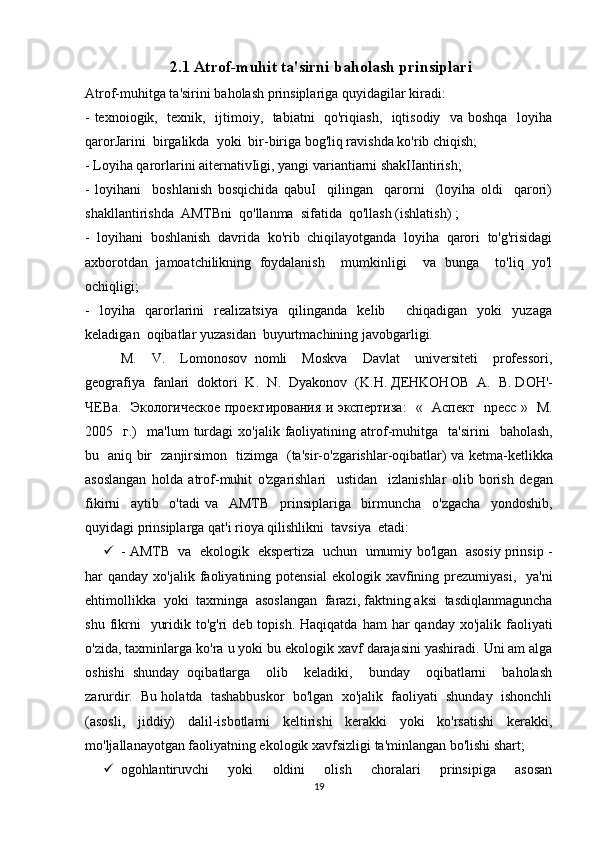 2.1 Atrof-muhit ta'sirni baholash prinsiplari  
Atrof-muhitga ta'sirini baholash prinsiplariga quyidagilar kiradi: 
- texnoiogik,   texnik,   ijtimoiy,   tabiatni   qo'riqiash,   iqtisodiy   va boshqa   loyiha
qarorJarini  birgalikda  yoki  bir-biriga bog'liq ravishda ko'rib chiqish; 
- Loyiha qarorlarini aiternativIigi, yangi variantiarni shakIIantirish; 
-   loyihani     boshlanish   bosqichida   qabuI     qilingan     qarorni     (loyiha   oldi     qarori)
shakllantirishda  AMTBni  qo'llanma  sifatida  qo'llash (ishlatish) ; 
-   loyihani   boshlanish   davrida   ko'rib   chiqilayotganda   loyiha   qarori   to'g'risidagi
axborotdan   jamoatchilikning   foydalanish     mumkinligi     va   bunga     to'liq   yo'l
ochiqligi; 
-   loyiha   qarorlarini   realizatsiya   qilinganda   kelib     chiqadigan   yoki   yuzaga
keladigan  oqibatlar yuzasidan  buyurtmachining javobgarligi. 
M.     V.     Lomonosov   nomli     Moskva     Davlat     universiteti     professori,
geografiya  fanlari  doktori  K.  N .   Dyakonov   ( K . H .  ДЕ HKOHOB     A .   B .  D О H '-
ЧЕ Ba .    Экологическое проектирования и экспертиза :   «    A спект     npecc   »    M .
2005    г.)     ma ' lum   turdagi   xo ' jalik   faoliyatining   atrof - muhitga     ta ' sirini     baholash ,
bu     aniq   bir     zanjirsimon     tizimga    ( ta ' sir - o ' zgarishlar - oqibatlar )   va   ketma - ketlikka
asoslangan   holda   atrof - muhit   o ' zgarishlari     ustidan     izlanishlar   olib   borish   degan
fikirni     aytib     o ' tadi   va     AMTB     prinsiplariga     birmuncha     o ' zgacha     yondoshib ,
quyidagi   prinsiplarga   qat ' i   rioya   qilishlikni    tavsiya    etadi : 
 -   AMTB     va     ekologik     ekspertiza     uchun     umumiy   bo ' lgan     asosiy   prinsip  -
har   qanday   xo ' jalik   faoliyatining   potensial   ekologik   xavfining   prezumiyasi ,    ya ' ni
ehtimollikka    yoki    taxminga    asoslangan    farazi ,  faktning   aksi    tasdiqlanmaguncha
shu   fikrni     yuridik   to ' g ' ri   deb   topish .   Haqiqatda   ham   har   qanday   xo ' jalik   faoliyati
o ' zida ,  taxminlarga   ko ' ra   u   yoki   bu   ekologik   xavf   darajasini   yashiradi .  Uni am alga
oshishi   shunday   oqibatlarga     olib     keladiki,     bunday     oqibatlarni     baholash
zarurdir.  Bu holatda  tashabbuskor  bo'lgan  xo'jalik  faoliyati  shunday  ishonchli
(asosli,   jiddiy)   dalil-isbotlarni   keltirishi   kerakki   yoki   ko'rsatishi   kerakki,
mo'ljallanayotgan faoliyatning ekologik xavfsizligi ta'minlangan bo'lishi shart; 
 ogohlantiruvchi     yoki     oldini     olish     choralari     prinsipiga     asosan
19