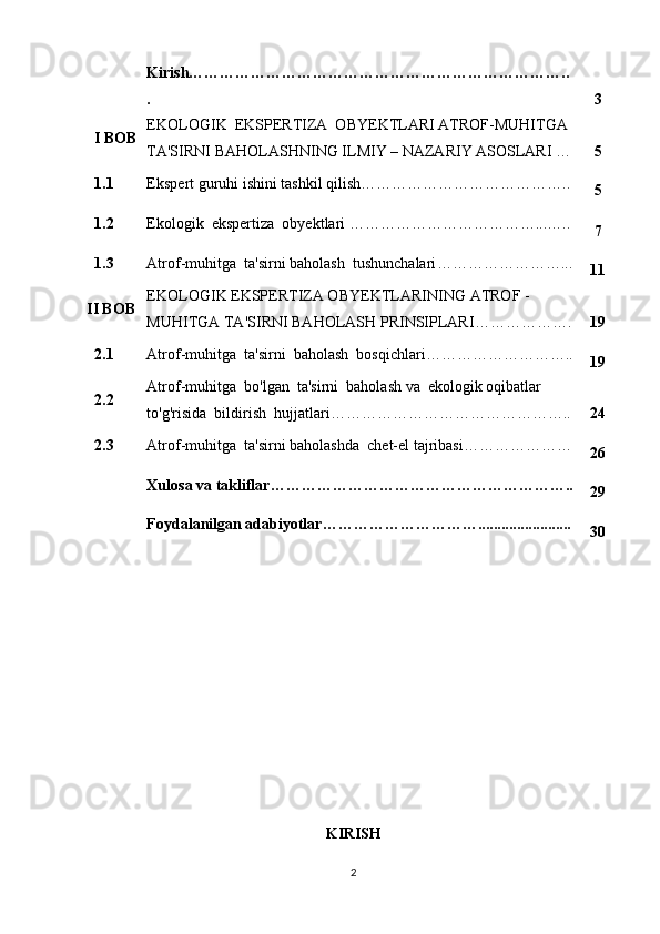 Kirish………………………………………………………………..
. 3
I BOB EKOLOGIK  EKSPERTIZA  OBYEKTLARI ATROF-MUHITGA 
TA'SIRNI BAHOLASH NING ILMIY – NAZARIY ASOSLARI   … 5
1.1 Ekspert guruhi ishini tashkil qilish …………………………………..
5
1.2 Ekologik  ekspertiza  obyektlari  ………………………………...…..
7
1.3 Atrof-muhitga  ta'sirni baholash  tushunchalari ……………………...
11
II BOB EKOLOGIK EKSPERTIZA OBYEKTLARINING  ATROF   -
MUHIT GA  TA'SIRNI BAHOLASH PRINSIPLARI ………………. 19
2.1 Atrof-muhitga  ta'sirni  baholash  bosqichlari ………………………..
19
2.2 Atrof-muhitga  bo'lgan  ta'sirni  baholash va  ekologik oqibatlar
to'g'risida  bildirish  hujjatlari ……………………………………….. 24
2.3 Atrof-muhitga  ta'sirni baholashda  chet-el tajribasi …………………
26
Xulosa va takliflar…………………………………………………..
29
Foydalanilgan adabiyotlar…………………………........................
30
KIRISH
2 