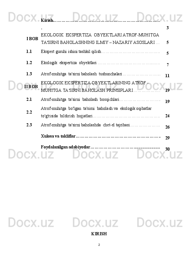 Kirish………………………………………………………………..
. 3
I BOB EKOLOGIK  EKSPERTIZA  OBYEKTLARI ATROF-MUHITGA 
TA'SIRNI BAHOLASH NING ILMIY – NAZARIY ASOSLARI   … 5
1.1 Ekspert guruhi ishini tashkil qilish …………………………………..
5
1.2 Ekologik  ekspertiza  obyektlari  ………………………………...…..
7
1.3 Atrof-muhitga  ta'sirni baholash  tushunchalari ……………………...
11
II BOB EKOLOGIK EKSPERTIZA OBYEKTLARINING  ATROF   -
MUHIT GA  TA'SIRNI BAHOLASH PRINSIPLARI ………………. 19
2.1 Atrof-muhitga  ta'sirni  baholash  bosqichlari ………………………..
19
2.2 Atrof-muhitga  bo'lgan  ta'sirni  baholash va  ekologik oqibatlar
to'g'risida  bildirish  hujjatlari ……………………………………….. 24
2.3 Atrof-muhitga  ta'sirni baholashda  chet-el tajribasi …………………
26
Xulosa va takliflar…………………………………………………..
29
Foydalanilgan adabiyotlar…………………………........................
30
KIRISH
2