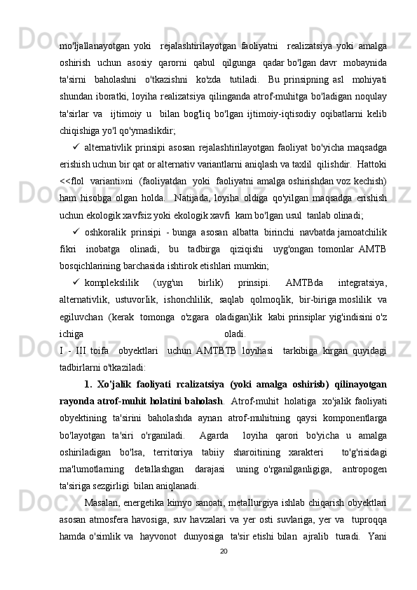 mo'ljallanayotgan   yoki     rejalashtirilayotgan   faoliyatni     realizatsiya   yoki   amalga
oshirish   uchun   asosiy   qarorni   qabul   qilgunga   qadar bo'lgan davr   mobaynida
ta'sirni     baholashni     o'tkazishni     ko'zda     tutiladi.     Bu   prinsipning   asl     mohiyati
shundan   iboratki,   loyiha   realizatsiya   qilinganda   atrof-muhitga   bo'ladigan   noqulay
ta'sirlar   va     ijtimoiy   u     bilan   bog'liq   bo'lgan   ijtimoiy-iqtisodiy   oqibatlarni   kelib
chiqishiga yo'l qo'ymaslikdir; 
 alternativlik   prinsipi   asosan   rejalashtirilayotgan   faoliyat   bo'yicha   maqsadga
erishish uchun bir qat or alternativ variantlarni aniqlash va taxlil  qilishdir.  Hattoki
<<flol   varianti»ni   (faoliyatdan   yoki   faoliyatni amalga oshirishdan voz kechish)
ham   hisobga   olgan   holda.     Natijada,   loyiha   oldiga   qo'yilgan   maqsadga   erishish
uchun ekologik xavfsiz yoki ekologik xavfi  kam bo'lgan usul  tanlab olinadi; 
 oshkoralik  prinsipi  - bunga  asosan  albatta  birinchi  navbatda jamoatchilik
fikri     inobatga     olinadi,     bu     tadbirga     qiziqishi     uyg'ongan   tomonlar   AMTB
bosqichlarining barchasida ishtirok etishlari mumkin; 
 komplekslilik     (uyg'un     birlik)     prinsipi.     AMTBda     integratsiya,
alternativlik,   ustuvorIik,   ishonchlilik,   saqlab   qolmoqIik,   bir-biriga moslilik   va
egiluvchan   (kerak   tomonga   o'zgara   oladigan)lik   kabi prinsiplar yig'indisini o'z
ichiga   oladi.  
I   -   III   toifa     obyektlari     uchun   AMTBTB   loyihasi     tarkibiga   kirgan   quyidagi
tadbirlarni o'tkaziladi: 
1.   Xo'jalik   faoliyati   rcalizatsiya   (yoki   amalga   oshirisb)   qilinayotgan
rayonda atrof-muhit holatini baholash .   Atrof-muhit   holatiga   xo'jalik faoliyati
obyektining   ta'sirini   baholashda   aynan   atrof-muhitning   qaysi   komponentlarga
bo'layotgan   ta'siri   o'rganiladi.     Agarda     loyiha   qarori   bo'yicha   u   amalga
oshiriladigan   bo'lsa,   territoriya   tabiiy   sharoitining   xarakteri     to'g'risidagi
ma'lumotlarning     detallashgan     darajasi     uning   o'rganilganligiga,     antropogen
ta'siriga sezgirligi  bilan aniqlanadi. 
Masalan, energetika kimyo sanoati, metaIlurgiya ishlab chiqarish obyektlari
asosan   atmosfera   havosiga,   suv   havzalari   va   yer   osti   suvlariga,   yer   va     tuproqqa
hamda o'simlik va    hayvonot    dunyosiga   ta'sir  etishi  bilan   ajralib   turadi.   Yani
20 