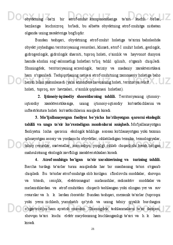 obyektning     ba'zi     bir     atrof-muhit   komponentlariga     ta'siri     kuchli     bo'lsa,
bazilariga     kuchsizroq     bo'ladi,   bu   albatta   obyektning   atrof-muhitga   nisbatan
olganda uning xarakteriga bog'liqdir. 
Bundan     tashqari,     obyektning     atrof-muhit     holatiga     ta'sirini   baholashda
obyekt joylashgan territoriyaning resurslari, klimati, atrof-I  muhit holati, geologik,
gidrogeologik,   gidrologik   sharoiti,   tuproq   holati,   o'simlik   va     hayvonot   dunyosi
hamda  aholini   sog'-salomatligi  holatlari  to'liq   tahlil    qilinib,    o'rganib    chiqiJadi.
Shuningdek,     territoriyaning   arxeologik,     tarixiy     va     madaniy     xarakteristikasi
ham  o'rganiladi. Tadqiqotlaning natijasi atrof-muhitning zamonaviy holatiga baho
berish biIan yakunlanadi (ya'ni atmosfera havosining holati, territoriya releft 
holati,  tuproq, suv  havzalari,  o'simlik qoplamasi  holatlari).
  2.   Ijtimoiy-iqtisodiy   sharoitlarning   tahlili.   Territoriyaning   ijtimoiy-
iqtisodiy     xarakteristikasiga,     uning     ijtimoiy-iqtisodiy     ko'rsatkichlarini   va
infrastrkutura holati  ko'rsatkichlarini aniqlash kiradi. 
3.  Mo'ljallanayotgan  faoliyat  bo'yicha  ko'rilayotgan  qarorni ekologik
tahlili  va  unga  ta'sir  ko'rsatadigan  manbalarni  aniqlash.  Mo'ljallanayotgan
faoliyatni     loiha     qarorini     ekologik   tahliliga     asosan   ko'zlanayotgan   yoki   taxmin
qilinayotgan asosiy va yordamchi obyektlar, ishlatiladigan texnika, texnologiyalar,
tabiiy   resurslar,   materiallar,   xom-ashyo,   yoqilg'i   ishlab   chiqarilishi   kerak   bo'igan
mahsulotning ekologik xavfliligi xarakteristikalari kiradi. 
4.     Atrof-muhitga   bo'igan     ta'sir   xarakterining   va     turining   tahlili.
Barcha   turdagi   ta'sirlar   turini   aniqlashda   har   bir   manbaning   ta'siri   o'rganib
chiqiladi.  Bu  ta'sirlar atrof-muhitga olib kirilgan:  ifloslovchi moddalar,  shovqin
va     titrash,     issiqIik,     elektromagnit     nurlanishlar,   radioaktiv     moddalar   va
nurlanishlardan   va   atrof-muhitdan   chiqarib tashlangan yoki olingan yer va   suv
resurslar   va    h.    k.    lardan  iboratdir.  Bundan  tashqari,   mexanik  ta'sirlar   (tuproqni
yoki     yerni   zichlash,   yumshatib     qo'yish     va     uning     tabiiy     qiyalik     burchagini
o'zgartirish)ni ham  ajratish  mumkin.  Shuningdek,  tashlanmalarni  ta'sir  darajasi,
shovqin   ta'siri     kuchi     elektr   maydonining   kuchlanganligi   ta'siri   va     h.   k.     ham
kiradi. 
21 