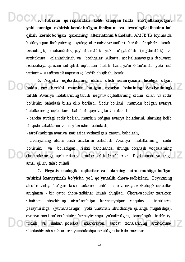 5.     Tabiatni     qo'riqlashdan     kelib     chiqqan   holda,     mo'ljallanayotgan
yoki     amalga     oshirish   kerak   bo'lgan   faoliyatni     va     texnologik   jihatdan   hal
qilish   kerak bo'igan   qarorning   alternativini baholash.   AMTBTB loyihasida
kutilayotgan   faoliyatning   quyidagi   alternativ   variantlari     ko'rib     chiqilishi     kerak:
texnologik,     muhandislik,   joylashtirishlik     yoki     o'rgatishlik     (sig'dirishlik)     va
arxitektura     -planlashtirish   va     boshqalar.   Albatta,   mo'ljallanayotgan   faoliyatni
realizatsiya qiJishni  rad qilish oqibatlari   holati   ham, ya'ni <<no'linchi   yoki   nol
varianti»  «< нўлавой вариант »)  ko'rib chiqilishi kerak. 
6.     Negativ     oqibatlarning     oldini     olish     senariyasini     hisobga     olgan
holda     yuz     berishi     mumkin     bo'lgan     avariya     holatining     (vaziyatining)
tahlili.   Avariya   holatlarining tahlili   negativ oqibatlarning   oldini   olish   va sodir
bo'lishini   baholash   bilan   olib   boriladi.   Sodir   bo'lishi     mumkin   bo'lgan   avariya
holatlarining  oqibatlarini baholash quyidagilardan  iborat: 
-   barcha   turdagi   sodir   bo'lishi   mumkin   bo'lgan   avariya   holatlarini,   ularning   kelib
chiqishi sabablarini va  ro'y berishini baholash; 
- atrof-muhitga avariya  natijasida yetkazilgan  zararni baholash; 
-   avariyaning   oldini   olish   usullarini   baholash.   Avariya     holatlarining     sodir
bo'lishini     va     bo'ladigan     riskni   baholashda,   shunga   o'xshash   voqealarning
(hodisalarning)   tajribasidan  va     muhandislik     hisoblaridan   foydalanish   va   unga
amal  qilish  talab etiladi. 
7.     Negativ   ekologik     oqibatlar   va     ularning     atrof-muhitga   bo'lgan
ta'sirini   kamaytirish   bo'yicha   yo'l   qo'ymaslik   chora-tadbirlari.   Obyektning
atrof-muhitga     bo'lgan    ta'sir    turlarini    tahlili     asosida   negativ ekologik  oqibatlar
aniqlansa   -   bir   qator   chora-tadbirlar   ishlab   chiqiladi.   Chora-tadbirlar   xarakteri
jihatidan   obyektning   atrof-muhitga   ko'rsatayotgan   noqulay     ta'sirlarini
pasaytirishga     (yumshatishga)     yoki   umuman   likvidatsiya   qilishga   (tugatishga),
avariya hosil bo'lish holatini kamaytirishga   yo'naltirilgan,   texnologik,   tashkiliy-
texnik     va     shahar,   poselka,     mikrorayon,     sanoat     zonalarining     arxitektura-
planlashtirish strukturasini yaxshilashga qaratilgan bo'lishi mumkin. 
22 