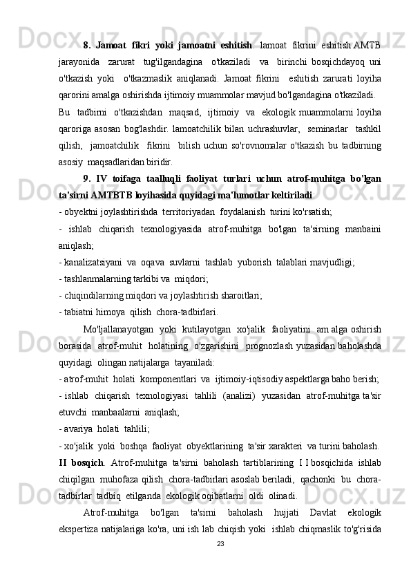 8.  Jamoat  fikri  yoki  jamoatni  eshitish .  lamoat  fikrini  eshitish AMTB
jarayonida     zarurat     tug'ilgandagina     o'tkaziladi     va     birinchi   bosqichdayoq   uni
o'tkazish   yoki     o'tkazmaslik   aniqlanadi.   Jamoat   fikrini     eshitish   zarurati   loyiha
qarorini amalga oshirishda ijtimoiy muammolar mavjud bo'lgandagina o'tkaziladi. 
Bu     tadbirni     o'tkazishdan     maqsad,     ijtimoiy     va     ekologik   muammolarni   loyiha
qaroriga   asosan   bog'lashdir.   lamoatchilik   bilan   uchrashuvlar,     seminarlar     tashkil
qilish,     jamoatchilik     fikrini     bilish   uchun   so'rovnomalar   o'tkazish   bu   tadbirning
asosiy  maqsadlaridan biridir. 
9.   IV   toifaga   taalluqli   faoliyat   turlari   uchun   atrof-muhitga   bo'lgan
ta'sirni AMTBTB loyihasida quyidagi ma'lumotlar keltiriladi : 
- obyektni joylashtirishda  territoriyadan  foydalanish  turini ko'rsatish; 
-   ishlab   chiqarish   texnologiyasida   atrof-muhitga   bo'lgan   ta'sirning   manbaini
aniqlash; 
- kanalizatsiyani  va  oqava  suvlarni  tashlab  yuborish  talablari mavjudligi; 
- tashlanmalarning tarkibi va  miqdori; 
- chiqindilarning miqdori va joylashtirish sharoitlari; 
- tabiatni himoya  qilish  chora-tadbirlari. 
Mo'ljallanayotgan   yoki   kutilayotgan   xo'jalik   faoliyatini   am alga oshirish
borasida   atrof-muhit   holatining   o'zgarishini   prognozlash yuzasidan baholashda
quyidagi  olingan natijalarga  tayaniladi: 
- atrof-muhit  holati  komponentlari  va  ijtimoiy-iqtisodiy aspektlarga baho berish;
- ishlab   chiqarish   texnologiyasi   tahlili   (analizi)   yuzasidan   atrof-muhitga ta'sir
etuvchi  manbaalarni  aniqlash; 
- avariya  holati  tahlili; 
- xo'jalik  yoki  boshqa  faoliyat  obyektlarining  ta'sir xarakteri  va turini baholash.
II  bosqich .  Atrof-muhitga  ta'sirni  baholash  tartiblarining  I I bosqichida  ishlab
chiqilgan  muhofaza qilish  chora-tadbirlari asoslab beriladi,  qachonki  bu  chora-
tadbirlar  tadbiq  etilganda  ekologik oqibatlarni  oldi  olinadi. 
Atrof-muhitga     bo'lgan     ta'sirni     baholash     hujjati     Davlat     ekologik
ekspertiza natijalariga ko'ra, uni ish lab chiqish yoki   ishlab chiqmaslik to'g'risida
23 