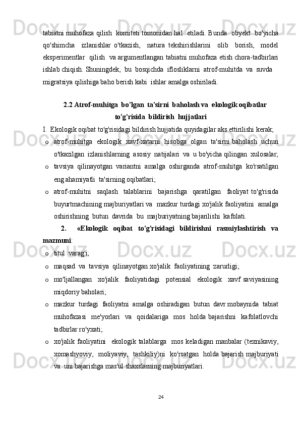 tabiatni muhofaza qilish  komiteti tomonidan hal   etiladi. Bunda   obyekt   bo'yicha
qo'shimcha     izlanishlar   o'tkazish,     natura   tekshirishlarini     olib     borish,     model
eksperimentlar   qilish   va argumentlangan tabiatni muhofaza etish chora-tadbirlari
ishlab chiqish. Shuningdek,  bu  bosqichda  iflosliklarni  atrof-muhitda  va  suvda 
migratsiya qilishiga baho berish kabi  ishlar amalga oshiriladi. 
2.2 Atrof-muhitga  bo'lgan  ta'sirni  baholash va  ekologik oqibatlar
to'g'risida  bildirish  hujjatlari
I.  Ekologik oqibat to'g'risidagi bildirish hujjatida quyidagilar aks ettirilishi kerak; 
o atrof-muhitga   ekologik   xavf-xatarni   hisobga   olgan   ta'sirni baholash   uchun
o'tkazilgan  izlanishlarning  asosiy  natijalari  va  u bo'yicha qilingan  xulosalar;
o tavsiya   qilinayotgan   variantni   amalga   oshirganda   atrof-muhitga   ko'rsatilgan
eng ahamiyatli  ta'sirning oqibatlari; 
o atrof-muhitni     saqlash     talablarini     bajarishga     qaratilgan     faoliyat   to'g'risida
buyurtmachining majburiyatlari va  mazkur turdagi xo'jalik faoliyatini  amalga
oshirishning  butun  davrida  bu  majburiyatning bajarilishi  kafolati. 
2.     «Ekologik   oqibat   to'g'risidagi   bildirishni   rasmiylashtirish   va
mazmuni : 
o titul  varag'i; 
o maqsad  va  tavsiya  qilinayotgan xo'jalik  faoliyatining  zarurligi; 
o mo'ljallangan     xo'jalik     faoliyatidagi     potensial     ekologik     xavf   saviyasining
miqdoriy baholari; 
o mazkur  turdagi  faoliyatni  amalga  oshiradigan  butun  davr mobaynida  tabiat
muhofazasi    me'yorlari     va    qoidalariga    mos    holda  bajarishni    kafolatlovchi
tadbirlar ro'yxati; 
o xo'jalik   faoliyatini     ekologik   talablarga     mos   keladigan   manbalar   (texnikaviy,
xomashyoviy,   moliyaviy,   tashkiliy)ni   ko'rsatgan   holda bajarish majburiyati
va  uni bajarishga mas'ul shaxslarning majburiyatlari. 
24