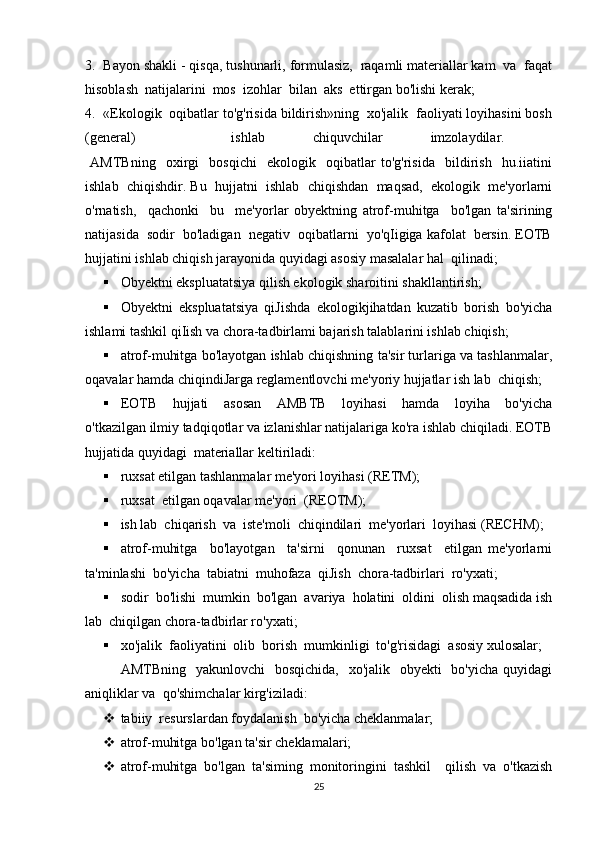 3.  Bayon shakli - qisqa, tushunarli, formulasiz,  raqamli materiallar kam  va  faqat
hisoblash  natijalarini  mos  izohlar  bilan  aks  ettirgan bo'lishi kerak; 
4.  «Ekologik  oqibatlar to'g'risida bildirish»ning  xo'jalik  faoliyati loyihasini bosh
(general)     ishlab   chiquvchilar   imzolaydilar.  
  AMTBning     oxirgi     bosqichi     ekologik     oqibatlar   to'g'risida     bildirish     hu.iiatini
ishlab  chiqishdir. Bu  hujjatni  ishlab  chiqishdan  maqsad,  ekologik  me'yorlarni
o'rnatish,     qachonki     bu     me'yorlar   obyektning   atrof-muhitga     bo'lgan   ta'sirining
natijasida  sodir  bo'ladigan  negativ  oqibatlarni  yo'qIigiga kafolat  bersin. EOTB
hujjatini ishlab chiqish jarayonida quyidagi asosiy masalalar hal  qilinadi; 
 Obyektni ekspluatatsiya qilish ekologik sharoitini shakllantirish; 
 Obyektni   ekspluatatsiya   qiJishda   ekologikjihatdan   kuzatib   borish   bo'yicha
ishlami tashkil qiIish va chora-tadbirlami bajarish talablarini ishlab chiqish; 
 atrof-muhitga bo'layotgan ishlab chiqishning ta'sir turlariga va tashlanmalar,
oqavalar hamda chiqindiJarga reglamentlovchi me'yoriy hujjatlar ish lab  chiqish; 
 EOTB     hujjati     asosan     AMBTB     loyihasi     hamda     loyiha     bo'yicha
o'tkazilgan ilmiy tadqiqotlar va izlanishlar natijalariga ko'ra ishlab chiqiladi. EOTB
hujjatida quyidagi  materiallar keltiriladi: 
 ruxsat etilgan tashlanmalar me'yori loyihasi (RETM); 
 ruxsat  etilgan oqavalar me'yori  (REOTM); 
 ish lab  chiqarish  va  iste'moli  chiqindilari  me'yorlari  loyihasi (RECHM); 
 atrof-muhitga     bo'layotgan     ta'sirni     qonunan     ruxsat     etilgan   me'yorlarni
ta'minlashi  bo'yicha  tabiatni  muhofaza  qiJish  chora-tadbirlari  ro'yxati; 
 sodir  bo'lishi  mumkin  bo'lgan  avariya  holatini  oldini  olish maqsadida ish
lab  chiqilgan chora-tadbirlar ro'yxati; 
 xo'jalik  faoliyatini  olib  borish  mumkinligi  to'g'risidagi  asosiy xulosalar; 
AMTBning   yakunlovchi    bosqichida,    xo'jalik   obyekti    bo'yicha  quyidagi
aniqliklar va  qo'shimchalar kirg'iziladi: 
 tabiiy  resurslardan foydalanish  bo'yicha cheklanmalar; 
 atrof-muhitga bo'lgan ta'sir cheklamalari; 
 atrof-muhitga   bo'lgan   ta'siming   monitoringini   tashkil     qilish   va   o'tkazish
25 