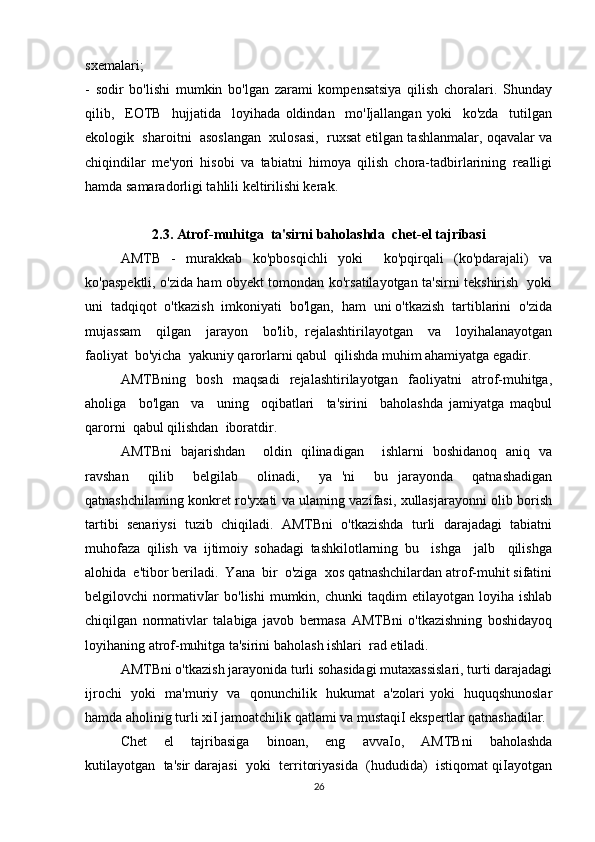 sxemalari; 
-   sodir   bo'lishi   mumkin   bo'lgan   zarami   kompensatsiya   qilish   choralari.   Shunday
qilib,     EOTB     hujjatida     loyihada   oldindan     mo'Ijallangan   yoki     ko'zda     tutilgan
ekologik  sharoitni  asoslangan  xulosasi,  ruxsat etilgan tashlanmalar, oqavalar va
chiqindilar   me'yori   hisobi   va   tabiatni   himoya   qilish   chora-tadbirlarining   realligi
hamda samaradorligi tahlili keltirilishi kerak.
2.3. Atrof-muhitga  ta'sirni baholashda  chet-el tajribasi
AMTB   -   murakkab   ko'pbosqichli   yoki     ko'pqirqali   (ko'pdarajali)   va
ko'paspektli, o'zida ham obyekt tomondan ko'rsatilayotgan ta'sirni tekshirish   yoki
uni  tadqiqot  o'tkazish  imkoniyati  bo'lgan,  ham  uni o'tkazish  tartiblarini  o'zida
mujassam     qilgan     jarayon     bo'lib,   rejalashtirilayotgan     va     loyihalanayotgan
faoliyat  bo'yicha  yakuniy qarorlarni qabul  qilishda muhim ahamiyatga egadir. 
AMTBning     bosh     maqsadi     rejalashtirilayotgan     faoliyatni     atrof-muhitga,
aholiga     bo'lgan     va     uning     oqibatlari     ta'sirini     baholashda   jamiyatga   maqbul
qarorni  qabul qilishdan  iboratdir. 
AMTBni   bajarishdan     oldin   qilinadigan     ishlarni   boshidanoq   aniq   va
ravshan     qilib     belgilab     olinadi,     ya   'ni     bu   jarayonda     qatnashadigan
qatnashchilaming konkret ro'yxati va ulaming vazifasi, xullasjarayonni olib borish
tartibi   senariysi   tuzib   chiqiladi.   AMTBni   o'tkazishda   turli   darajadagi   tabiatni
muhofaza   qilish   va   ijtimoiy   sohadagi   tashkilotlarning   bu     ishga     jalb     qilishga
alohida  e'tibor beriladi.  Yana  bir  o'ziga  xos qatnashchilardan atrof-muhit sifatini
belgilovchi   normativIar   bo'lishi  mumkin,  chunki   taqdim   etilayotgan  loyiha  ishlab
chiqilgan   normativlar   talabiga   javob   bermasa   AMTBni   o'tkazishning   boshidayoq
loyihaning atrof-muhitga ta'sirini baholash ishlari  rad etiladi. 
AMTBni o'tkazish jarayonida turli sohasidagi mutaxassislari, turti darajadagi
ijrochi   yoki   ma'muriy   va   qonunchilik   hukumat   a'zolari yoki   huquqshunoslar
hamda aholinig turli xiI jamoatchilik qatlami va mustaqiI ekspertlar qatnashadilar. 
Chet     el     tajribasiga     binoan,     eng     avvaIo,     AMTBni     baholashda
kutilayotgan  ta'sir darajasi  yoki  territoriyasida  (hududida)  istiqomat qiIayotgan
26