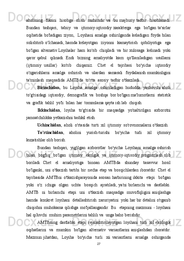 aholining    fikrini     hisobga    olish     muhimdir   va    bu  majburiy  tadbir    hisoblanadi.
Bundan     tashqari,     tabiiy     va     ijtimoiy-iqtisodiy   xarakterga     ega     bo'lgan   ta'sirlar
oqibatida   bo'ladigan   ziyon,     Loyihani   amalga   oshirilganda   keladigan   foyda   bilan
solishtirib   o'Ichanadi,   hamda   kelayotgan     ziyonni     kamaytirish     qobiliyotiga     ega
bo'lgan  altemativ Loyihalar  ham  ko'rib  chiqiladi  va  bir xulosaga  kelinadi  yoki
qaror   qabul     qilinadi.   Endi     bizning     amaliyotda     kam     qo'llaniIadigan     usullami
(ijtimoiy   usullar)     ko'rib     chiqamiz.     Chet     el     tajribasi     bo'yicha     iqtisodiy
o'zgarishlarni   amalga   oshirish   va   ulardan   samarali    foydalanish mumkinligini
ta'minlash  maqsadida  AMTBda  to'rtta  asosiy  tadbir o'tkaziladi. 
Birinchidan,    bu   Loyiha   amalga   oshiriIadigan   hududda   yashovchi aholi
to'g'risidagi  iqtisodiy,  demografik  va  boshqa  bor bo'lgan ma'lumotlarni  statistik
va  grafik  tahlil  yo'li  bilan  har  tomonlama qayta ish lab  chiqish. 
Ikkinchidan ,   loyiha   to'g'risida   bir   maqsadga   yo'naltirilgan   axborotni
jamoatchilikka yetkazishni tashkil etish. 
Uchinchidan ,  aholi  o'rtasida  turti  xil  ijtimoiy  so'rovnomalarni o'tkazish. 
To'rtinchidan ,     aholini     yurish-turishi     bo'yicha     turli     xil     ijtimoiy
kuzatishlar olib borish. 
Bundan  tashqari,  yig'ilgan  axborotlar  bo'yicha  Loyihani  amalga oshirish
bilan     bog'liq     bo'lgan     ijtimoiy     ekolgik     va     ijtimoiy-iqtisodiy   prognozlash   olib
boriladi.   Chet     el     arnaliyotiga     binoan     AMTBda     shunday     tasavvur     hosil
bo'lganki,   uni   o'tkazish   tartibi   bir   necha   etap   va   bosqichlardan   iboratdir.   Chet   el
tajribasida   AMTBni   o'tkazishjarayonida   asosan   harbirining   ikkita     etapi     bo'lgan
yoki     o'z     ichiga     olgan     uchta     bosqich     ajratiladi,  ya'ni   birlarnchi   va     dastlabki.
AMTB    ni    birlamchi     etapi     uni     o'tkazish     maqsadga     muvofiqligini   aniqlashga
hamda  konkret  loyihani  detallashtirish  zaruriyatini  yoki har bir detalini o'rganib
chiqishni   muhokama   qilishga   mo'ljallangandir.   Bu     etapning   mazmuni   -   loyihani
hal qiIuvchi  muhim parametrlarini tahlili va  unga baho berishdir. 
AMTBning  dastlabki  etapi  rejalashtirilayotgan  loyihani  turli  xiI ekoIogik
oqibatlarini   va   rnumkin   bo'lgan   alternativ   variantlarini aniqlashdan   iboratdir.
Mazmun   jihatdan,     Loyiha     bo'yicha     turli     xii   variantlarni     arnalga     oshirganda
27 