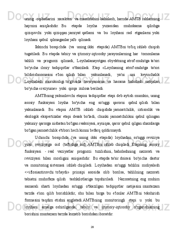 uning   oqibatlarini   xarakteri   va masshtabini baholash, harnda AMTB ishlarining
hajrnini   aniqIashdir.   Bu     etapda     loyiha     yuzasidan     muhokama     qilishga
qiziquvchi     yoki  qiziqqan  jamiyat  qatlami    va     bu    loyihani     rad   etganlarni   yoki
loyihani qabul  qilmaganlar jalb  qilinadi. 
Ikkinchi  bosqichda    (va   uning ikki    etapida)  AMTBni  to'liq ishlab chiqish
tugatiladi.   Bu   etapda   tabiiy   va   ijtimoiy-iqtisodiy   jarayonlarning   har     tomonlama
tahlili    va   prognozi    qilinadi,   Loyihalanayotgan obyektning atrof-muhitga ta'siri
bo'yicha   ilmiy   tadqiqotlar   o'tkaziladi.   Etap   «Loyihaning   atrof-muhitga   ta'siri
bildirishnomasini   e'lon   qilish   bilan     yakunlanadi,     ya'ni     uni     keyinchalik
Loyihalash   murnkinligi to'g'risida   tavsiyanorna   va   hamma   baholash   natijalari
bo'yicha «rezyume»  yoki  qisqa  xulosa beriladi. 
AMTBning yakunlovchi etapini tadqiqotlar etapi deb aytish mumkin, uning
asosiy     funksiyasi     loyiha     bo'yicha     eng     so'nggi     qarorni     qabul   qilish     bilan
yakunlanadi.     Bu     etapni     AMTB     ishlab     chiqishda   jarnoatchilik,     ixtisoslik     va
ekologik   ekspertizalar   etapi   desak   bo'ladi,   chunki   jamoatchilikni   qabul   qilingan
yakuniy qarorga nisbatan bo'lgan reaksiyasi, ayniqsa, qaror qabul qilgan shaxslarga
bo'lgan jamoatchilik e'tibori hech kimni befarq qoldirmaydi. 
Uchinchi   bosqichda   (va   uning   ikki   etapida)   loyihadan   so'nggi reviziya
yoki     reviziyaga     oid     (taftishga   oid)   AMTBni   ishlab   chiqiladi.   Etapning     asosiy
funksiyasi     -   real     vaziyatlar     prognozi     tuzilishini,   baholashning     nazorati     va
reviziyasi   bilan   mosligini   aniqiashdir.   Bu etapda ta'sir doirasi   bo'yicha   dastur
va  monitoring sistemasi  ishlab chiqiladi.  Loyihadan  so'nggi  tahlilni  moliyalash
<<iflosiantiruvchi   to'laydi»     prinsipi     asosida     olib     borilsa,     tahlilning     nazorati
tabiatni   muhofaza   qilish     tashkilotlariga   topshiriladi.     Nazoratning   eng   muhim
samarali    sharti    loyihadan   so'nggi    o'tkazilgan   tadqiqotlar    natijasini  muntazam
tarzda   e'ion   qilib   borishlikdir,   shu   bilan   birga   bu   e'lonlar   AMTBni   tekshirish
formasini   taqdim   etishni   anglatadi.AMTBning     monitoringli     etapi     u     yoki     bu
loyihani     amalga   oshirilganda,     tabiiy     va     ijtimoiy-iqtisodiy     o'zgarishiaming
borishini muntazam tarzda kuzatib borishdan iboratdir.
28 