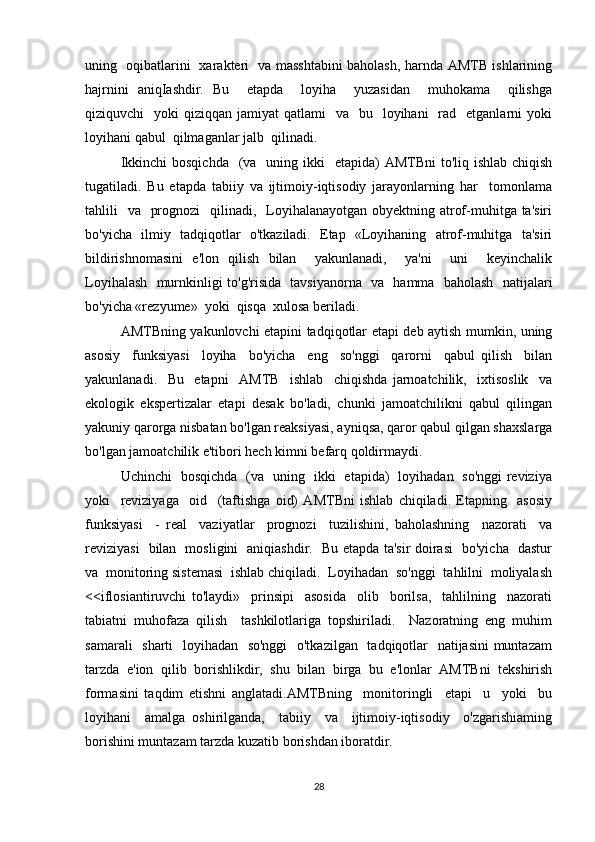 uning   oqibatlarini   xarakteri   va masshtabini baholash, harnda AMTB ishlarining
hajrnini   aniqIashdir.   Bu     etapda     loyiha     yuzasidan     muhokama     qilishga
qiziquvchi     yoki  qiziqqan  jamiyat  qatlami    va     bu    loyihani     rad   etganlarni   yoki
loyihani qabul  qilmaganlar jalb  qilinadi. 
Ikkinchi  bosqichda    (va   uning ikki    etapida)  AMTBni  to'liq ishlab chiqish
tugatiladi.   Bu   etapda   tabiiy   va   ijtimoiy-iqtisodiy   jarayonlarning   har     tomonlama
tahlili    va   prognozi    qilinadi,   Loyihalanayotgan obyektning atrof-muhitga ta'siri
bo'yicha   ilmiy   tadqiqotlar   o'tkaziladi.   Etap   «Loyihaning   atrof-muhitga   ta'siri
bildirishnomasini   e'lon   qilish   bilan     yakunlanadi,     ya'ni     uni     keyinchalik
Loyihalash   murnkinligi to'g'risida   tavsiyanorna   va   hamma   baholash   natijalari
bo'yicha «rezyume»  yoki  qisqa  xulosa beriladi. 
AMTBning yakunlovchi etapini tadqiqotlar etapi deb aytish mumkin, uning
asosiy     funksiyasi     loyiha     bo'yicha     eng     so'nggi     qarorni     qabul   qilish     bilan
yakunlanadi.     Bu     etapni     AMTB     ishlab     chiqishda   jarnoatchilik,     ixtisoslik     va
ekologik   ekspertizalar   etapi   desak   bo'ladi,   chunki   jamoatchilikni   qabul   qilingan
yakuniy qarorga nisbatan bo'lgan reaksiyasi, ayniqsa, qaror qabul qilgan shaxslarga
bo'lgan jamoatchilik e'tibori hech kimni befarq qoldirmaydi. 
Uchinchi   bosqichda   (va   uning   ikki   etapida)   loyihadan   so'nggi reviziya
yoki     reviziyaga     oid     (taftishga   oid)   AMTBni   ishlab   chiqiladi.   Etapning     asosiy
funksiyasi     -   real     vaziyatlar     prognozi     tuzilishini,   baholashning     nazorati     va
reviziyasi   bilan   mosligini   aniqiashdir.   Bu etapda ta'sir doirasi   bo'yicha   dastur
va  monitoring sistemasi  ishlab chiqiladi.  Loyihadan  so'nggi  tahlilni  moliyalash
<<iflosiantiruvchi   to'laydi»     prinsipi     asosida     olib     borilsa,     tahlilning     nazorati
tabiatni   muhofaza   qilish     tashkilotlariga   topshiriladi.     Nazoratning   eng   muhim
samarali    sharti    loyihadan   so'nggi    o'tkazilgan   tadqiqotlar    natijasini  muntazam
tarzda   e'ion   qilib   borishlikdir,   shu   bilan   birga   bu   e'lonlar   AMTBni   tekshirish
formasini   taqdim   etishni   anglatadi.AMTBning     monitoringli     etapi     u     yoki     bu
loyihani     amalga   oshirilganda,     tabiiy     va     ijtimoiy-iqtisodiy     o'zgarishiaming
borishini muntazam tarzda kuzatib borishdan iboratdir.
28