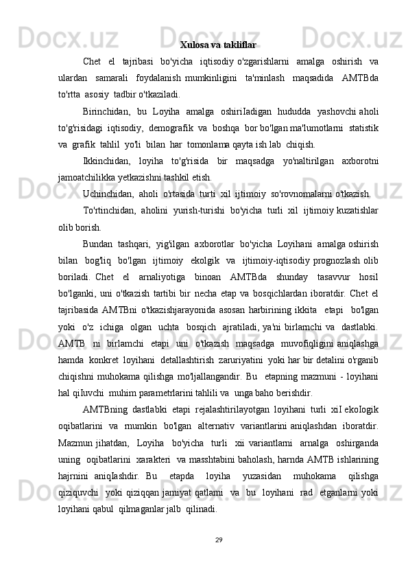 Xulosa va takliflar
Chet     el     tajribasi     bo'yicha     iqtisodiy   o'zgarishlarni     amalga     oshirish     va
ulardan     samarali     foydalanish   mumkinligini     ta'minlash     maqsadida     AMTBda
to'rtta  asosiy  tadbir o'tkaziladi. 
Birinchidan,   bu   Loyiha   amalga   oshiriIadigan   hududda   yashovchi aholi
to'g'risidagi  iqtisodiy,  demografik  va  boshqa  bor bo'lgan ma'lumotlarni  statistik
va  grafik  tahlil  yo'li  bilan  har  tomonlama qayta ish lab  chiqish. 
Ikkinchidan,   loyiha   to'g'risida   bir   maqsadga   yo'naltirilgan   axborotni
jamoatchilikka yetkazishni tashkil etish. 
Uchinchidan,  aholi  o'rtasida  turti  xil  ijtimoiy  so'rovnomalarni o'tkazish. 
To'rtinchidan,  aholini  yurish-turishi  bo'yicha  turli  xil  ijtimoiy kuzatishlar
olib borish. 
Bundan  tashqari,  yig'ilgan  axborotlar  bo'yicha  Loyihani  amalga oshirish
bilan     bog'liq     bo'lgan     ijtimoiy     ekolgik     va     ijtimoiy-iqtisodiy   prognozlash   olib
boriladi.   Chet     el     arnaliyotiga     binoan     AMTBda     shunday     tasavvur     hosil
bo'lganki,   uni   o'tkazish   tartibi   bir   necha   etap   va   bosqichlardan   iboratdir.   Chet   el
tajribasida   AMTBni   o'tkazishjarayonida   asosan   harbirining   ikkita     etapi     bo'lgan
yoki     o'z     ichiga     olgan     uchta     bosqich     ajratiladi,  ya'ni   birlarnchi   va     dastlabki.
AMTB    ni    birlamchi     etapi     uni     o'tkazish     maqsadga     muvofiqligini   aniqlashga
hamda  konkret  loyihani  detallashtirish  zaruriyatini  yoki har bir detalini o'rganib
chiqishni   muhokama   qilishga   mo'ljallangandir.   Bu     etapning   mazmuni   -   loyihani
hal qiIuvchi  muhim parametrlarini tahlili va  unga baho berishdir. 
AMTBning  dastlabki  etapi  rejalashtirilayotgan  loyihani  turli  xiI ekoIogik
oqibatlarini   va   rnumkin   bo'lgan   alternativ   variantlarini aniqlashdan   iboratdir.
Mazmun   jihatdan,     Loyiha     bo'yicha     turli     xii   variantlarni     arnalga     oshirganda
uning   oqibatlarini   xarakteri   va masshtabini baholash, harnda AMTB ishlarining
hajrnini   aniqIashdir.   Bu     etapda     loyiha     yuzasidan     muhokama     qilishga
qiziquvchi     yoki  qiziqqan  jamiyat  qatlami    va     bu    loyihani     rad   etganlarni   yoki
loyihani qabul  qilmaganlar jalb  qilinadi. 
29 