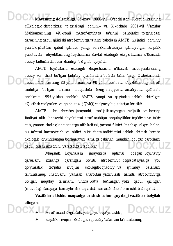 Mavzuning   dolzarbligi.   25-may     2000-yil     O'zbekiston     Respublikasining
«Ekologik   ekspertizasi     to'g'risidagi     qonuni»     va     31-dekabr     2001-yil     Vazirlar
Mahkamasining     491-sonli     «Atrof-muhitga     ta'sirini     baholash»   to'g'risidagi
qarorining qabul qilinishi atrof-muhitga ta'sirni baholash AMTB  hujjatini  qonuniy
yuridik   jihatdan     qabul     qilinib,     yangi     va   rekonstruksiya     qilinayotgan     xo'jalik
yurutuvchi     obyektlarining   loyihalarini   davlat   ekologik   ekspertizasini   o'tkzishda
asosiy tadbirlardan biri ekanligi  belgilab  qo'yildi. 
AMTB     loyihalarni     ekologik     ekspertizasini     o'tkazish     mobaynida   uning
asosiy   va     shart   bo'lgan   tarkibiy   qismlaridan   bo'lishi   bilan   birga   O'zbekistonda
asosan   XX     asrning   80-yillari   oxiri   va   90-yillar   bosh   ida   obyektlarning     atrof-
muhitga     bo'lgan     ta'sirini     aniqlashda     keng   miqiyosda   amaliyotda   qo'llanila
boshlandi.   1995-yildan     boshlab     AMTB     yangi     va     qaytadan     ishlab     chiqilgan
«Qurilish me'yorlari va qoidalari»  (QMQ) me'yoriy hujjatlariga kiritildi.
AMTB     -   bu     shunday   jarayonki,     mo'ljallanayotgan     xo'jalik     va   boshqa
faoliyat   olib     boruvchi   obyektlarni   atrof-muhitga   noqulayliklar   tug'dirib   va   ta'sir
etib, yomon ekologik oqibatlarga olib kelishi, jamoat fikrini  hisobga  olgan  holda,
bu  ta'sirni  kamaytirish  va  oldini  olish chora-tadbirlarini  ishlab  chiqish  hamda
ekologik  orientirlangan boshqaruvni  amalga oshirish  mumkin  bo'lgan qarorlarni
qabul  qilish imkonini  yaratadigan tadbirdir.
M aqsadi :   Loyihalash     jarayonida     optimal     bo'lgan   loyihaviy
qarorlarni     izlashga     qaratilgan     bo'lib,     atrof-muhit   degradatsiyasiga     yo'l
qo'ymaslik,     xo'jalik     rivojini     ekologik-iqtisodiy   va     ijtimoiy     balansini
ta'minlamoq,     insonlarni     yashash     sharoitini   yaxshilash     hamda     atrof-muhitga
bo'lgan     noqulay     ta'sirlarni     uncha   katta     bo'lmagan   yoki     qabul     qilingan
(muvofiq)  darajaga  kamaytirish maqsadida samarali choralarni ishlab chiqishdir. 
Vazifalari:   Ushbu maqsadga erishish uchun quyidagi vazifalar belgilab
olingan:
 Atrof-muhit degradatsiyasiga yo’l qo’ymaslik  ;
 xo'jalik  rivojini  ekologik-iqtisodiy  balansini ta’minlamoq ;
3