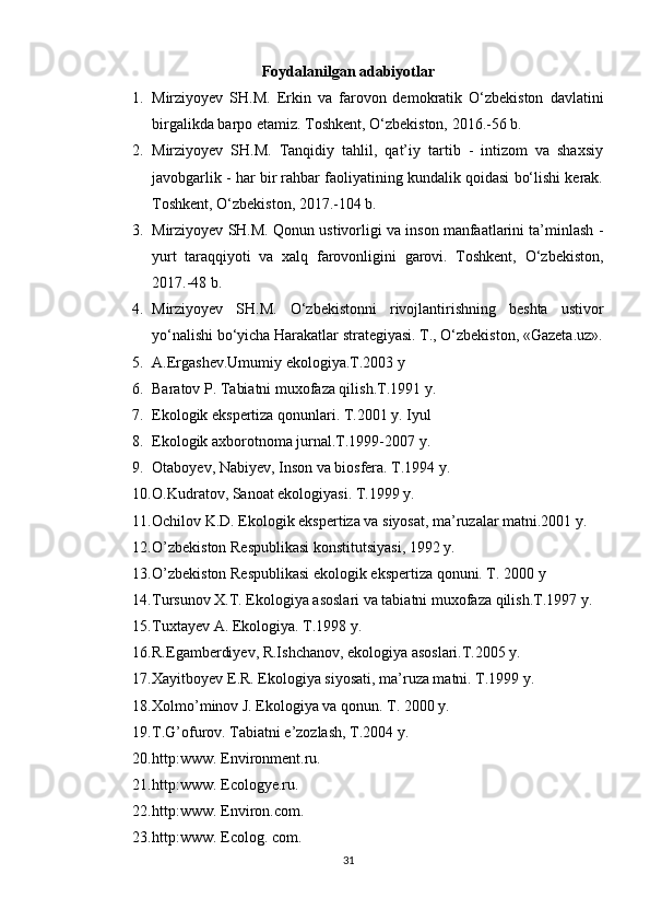 Foydalanilgan adabiyotlar
1. Mirziyoyev   SH.M.   Erkin   va   farovon   demokratik   O‘zbekiston   davlatini
birgalikda barpo etamiz. Toshkent, O‘zbekiston, 2016.-56 b. 
2. Mirziyoyev   SH.M.   Tanqidiy   tahlil,   qat’iy   tartib   -   intizom   va   shaxsiy
javobgarlik - har bir rahbar faoliyatining kundalik qoidasi bo‘lishi kerak.
Toshkent, O‘zbekiston, 2017.-104 b. 
3. Mirziyoyev SH.M. Qonun ustivorligi va inson manfaatlarini ta’minlash -
yurt   taraqqiyoti   va   xalq   farovonligini   garovi.   Toshkent,   O‘zbekiston,
2017.-48 b. 
4. Mirziyoyev   SH.M.   O‘zbekistonni   rivojlantirishning   beshta   ustivor
yo‘nalishi bo‘yicha Harakatlar strategiyasi. T., O‘zbekiston, «Gazeta.uz».
5. A.Ergashev.Umumiy ekologiya.T.2003 y 
6. Baratov P. Tabiatni muxofaza qilish.T.1991 y.
7. Ekologik ekspertiza qonunlari. T.2001 y. Iyul
8. Ekologik axborotnoma jurnal.T.1999-2007 y.
9. Otaboyev, Nabiyev, Inson va biosfera. T.1994 y.
10. O.Kudratov, Sanoat ekologiyasi. T.1999 y.
11. Ochilov K.D. Ekologik ekspertiza va siyosat, ma’ruzalar matni.2001 y.
12. O’zbekiston Respublikasi konstitutsiyasi, 1992 y.
13. O’zbekiston Respublikasi ekologik ekspertiza qonuni. T. 2000 y
14. Tursunov X.T. Ekologiya asoslari va tabiatni muxofaza qilish.T.1997 y.
15. Tuxtayev A. Ekologiya. T.1998 y.
16. R.Egamberdiyev, R.Ishchanov, ekologiya asoslari.T.2005 y.
17. Xayitboyev E.R. Ekologiya siyosati, ma’ruza matni. T.1999 y.
18. Xolmo’minov J. Ekologiya va qonun. T. 2000 y.
19. T.G’ofurov. Tabiatni e’zozlash, T.2004 y.
20. http:www. Environment.ru.
21. http:www. Ecologye.ru.
22. http:www. Environ.com.
23. http:www. Ecolog. com.
31 