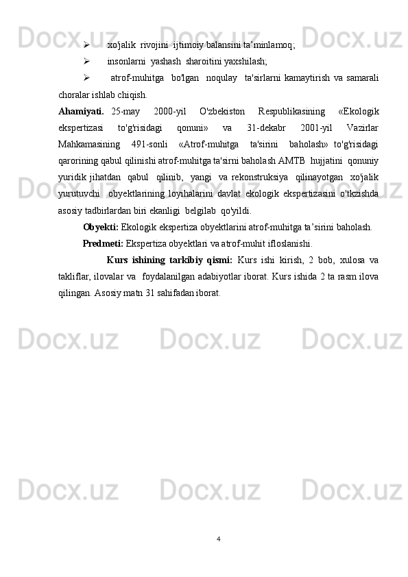  xo'jalik  rivojini   ijtimoiy balansini ta’minlamoq ;
 insonlarni  yashash  sharoitini yaxshilash ;
   atrof-muhitga     bo'lgan     noqulay     ta'sirlarni   kamaytirish   va   samarali
choralar ishlab chiqish.
Ahamiyati.   25-may     2000-yil     O'zbekiston     Respublikasining     «Ekologik
ekspertizasi     to'g'risidagi     qonuni»     va     31-dekabr     2001-yil     Vazirlar
Mahkamasining     491-sonli     «Atrof-muhitga     ta'sirini     baholash»   to'g'risidagi
qarorining qabul qilinishi atrof-muhitga ta'sirni baholash AMTB  hujjatini  qonuniy
yuridik   jihatdan     qabul     qilinib,     yangi     va   rekonstruksiya     qilinayotgan     xo'jalik
yurutuvchi     obyektlarining   loyihalarini   davlat   ekologik   ekspertizasini   o'tkzishda
asosiy tadbirlardan biri ekanligi  belgilab  qo'yildi .
Obyekti:  Ekologik ekspertiza obyektlarini atrof-muhitga ta’sirini baholash. 
  Predmeti:  Ekspertiza obyektlari va atrof-muhit ifloslanishi.
Kurs   ishining   tarkibiy   qismi:   Kurs   ishi   kirish,   2   bob,   xulosa   va
takliflar,   ilovalar va     foydalanilgan adabiyotlar iborat.   Kurs ishida 2 ta rasm ilova
qilingan. Asosiy matn 31 sahifadan iborat.  
4 