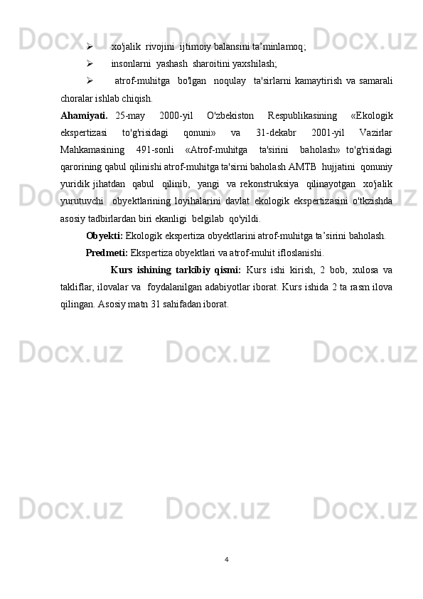  xo'jalik  rivojini   ijtimoiy balansini ta’minlamoq ;
 insonlarni  yashash  sharoitini yaxshilash ;
   atrof-muhitga     bo'lgan     noqulay     ta'sirlarni   kamaytirish   va   samarali
choralar ishlab chiqish.
Ahamiyati.   25-may     2000-yil     O'zbekiston     Respublikasining     «Ekologik
ekspertizasi     to'g'risidagi     qonuni»     va     31-dekabr     2001-yil     Vazirlar
Mahkamasining     491-sonli     «Atrof-muhitga     ta'sirini     baholash»   to'g'risidagi
qarorining qabul qilinishi atrof-muhitga ta'sirni baholash AMTB  hujjatini  qonuniy
yuridik   jihatdan     qabul     qilinib,     yangi     va   rekonstruksiya     qilinayotgan     xo'jalik
yurutuvchi     obyektlarining   loyihalarini   davlat   ekologik   ekspertizasini   o'tkzishda
asosiy tadbirlardan biri ekanligi  belgilab  qo'yildi .
Obyekti:  Ekologik ekspertiza obyektlarini atrof-muhitga ta’sirini baholash. 
  Predmeti:  Ekspertiza obyektlari va atrof-muhit ifloslanishi.
Kurs   ishining   tarkibiy   qismi:   Kurs   ishi   kirish,   2   bob,   xulosa   va
takliflar,   ilovalar va     foydalanilgan adabiyotlar iborat.   Kurs ishida 2 ta rasm ilova
qilingan. Asosiy matn 31 sahifadan iborat.  
4