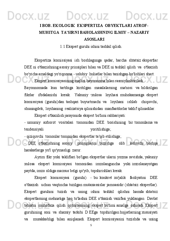 I BOB.  EKOLOGIK  EKSPERTIZA  OBYEKTLARI ATROF-
MUHITGA  TA'SIRNI BAHOLASH NING ILMIY – NAZARIY
ASOSLARI
1.1 Ekspert guruhi ishini tashkil qilish.
Ekspertiza  komissiyasi  ish  boshlagunga  qadar,  barcha  shtatsiz ekspertlar
DEE ni o'tkazishning asosiy prinsiplari bilan va DEE ni tashkil qilish  va  o'tkazish
bo'yicha amaldagi yo'riqnoma - uslubiy  huliatlar bilan tanishgan bo'lishlari shart. 
Ekspert komissiyasining majlisi bayonnoma bilan rasmiylashtiriladi. 
Bayonnomada     kun     tartibiga     kiritilgan     masalalarning     ma'nosi     va   bildirilgan
fikrlar     ifodalanishi     kerak.     Yakuniy   ·xulosa     loyihasi   muhokamasiga   ekspert
komissiyasi   (guruhi)dan   tashqari   buyurtmachi   va     loyihani     ishlab     chiquvchi,
shuningdek,  loyihaning  realizatsiya qilinishidan  manfaatdorlar taklif qilinadilar.
Ekspert o'tkazilish jarayonida ekspert bo'limi rahbariyati: 
-   umumiy     axborot     vositalari     tomonidan     DEE     borishining     bir   tomonlama   va
tendensiyali   yoritilishiga;  
- qiziquvchi  tomonlar tomonidan ekspertlar ta'qib etilishiga; 
-   DEE   o'tkazishning   asosiy     prinsiplarini   buzishga     olib     keluvchi   boshqa
harakatlarga yo'l qo'ymasligi  zarur. 
Ayrim fikr yoki takliflari bo'lgan ekspertlar ularni yozma ravishda, yakuniy
xulosa     ekspert     komissiyasi     tomonidan     imzolanguncha     yoki   imzolanayotgan
paytda, imzo oldiga maxsus belgi qo'yib, topshirishlari kerak.
Ekspert     komissiyasi     (guruhi)     -   bu   konkret   xo'jalik     faoliyatini     DEE
o'tkazish    uchun vaqtincha tuzilgan mutaxassislar  jamoasidir  (shtatsiz ekspertlar).
Ekspert     guruhini     tuzish     va     uning     ishini     tashkil     qilishni     hamda   shtatsiz
ekspertlarning   mehnatiga   haq   to'lashni   DEE   o'tkazish   vazifasi   yuklangan     Davlat
tabiatni  muhofaza  qilish  qo'mitasining  ekspert bo'limi amaIga  oshiradi. Ekspert
guruhining  soni  va  shaxsiy  tarkibi  D EEga  topshirilgan hujjatlarning xususiyati
va     murakkabligi   bilan   aniqlanadi.   Ekspert   komissiyasini   tuzishda   va   uning
5 