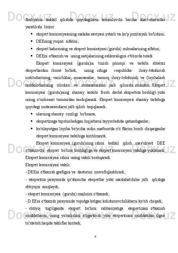 faoliyatini   tashkil   qilishda   quyidagilarni   ta'minIovchi   barcha   shart-sharoitlar
yaratilishi  lozim: 
 ekspert komissiyasining malaka saviyasi yetarli va ko'p pozitsiyali bo'lishini;
 DEEning yuqori  sifatini; 
 ekspert bahosining va ekspert komissiyasi (guruhi) xulosalarining sifatini; 
 DEEni o'tkazish va  uning natijalarining oshkoraligini e'tiborda tutadi. 
Ekspert     komissiyasi     (guruhi)ni     tuzish     prinsipi     va     tarkibi     shtatsiz
ekspertlardan   iborat   bo'ladi,     uning   ishiga     respublika     ilmiy-tekshirish
institutlarining,  vazirIiklar,  muassasalar,  tarmoq  iImiy-tekshirish  va  (loyihalash
tashkilotlarining     olimlari     va     mutaxassislari     jaib     qilinishi   mumkin.   Ekspert
komissiyasi    (guruhi)ning   shaxsiy   tarkibi   Bosh   davlat ekspertiza boshlig'i yoki
uning   o'rinbosari   tomonidan   tasdiqlanadi.   Ekspert   komissiyasi   shaxsiy   tarkibiga
quyidagi mutaxassislarni jalb qilish  taqiqlanadi: 
 ularning shaxsiy  roziligi  bo'lmasa; 
 ekspertizaga topshiriladigan hujjatlarni tayyorlashda qatnashganlar; 
 ko'rilayotgan loyiha bo'yicha oidin matbuotda o'z fikrini bosib chiqarganlar
ekspert komissiyasi tarkibiga kiritilmaydi.
Ekspert   komissiyasi   (guruhi)ning   ishini     tashkil     qilish     mas'uliyati     DEE
o'tkazuvchi  ekspert  bo'limi boshlig'iga va ekspert komissiyasi vakiliga yuklanadi.
Ekspert komissiyasi ishini uning vakili boshqaradi. 
Ekspert komissiyasi vakili: 
- DEEni o'tkazish grafigini va  dasturini  muvofiqlashtiradi; 
-   ekspertiza   jarayonida   qo'shimcha   ekspertlar   yoki   maslahatchilar   jalb     qilishga
ehtiyojni  aniqlaydi; 
- ekspert komissiyasi  (guruhi) majlisini o'tkazadi; 
- D EEni o'tkazish jarayonida vujudga kelgan kelishmovchiIiklarni ko'rib chiqadi; 
-   ehtiyoj     tug'ilganda     ekspert     bo'limi     rahbariyatiga     ekspertizani   o'tkazish
muddatlarini,   uning   yo'nalishini   o'zgartirish   yoki   ekspertizani   muddatidan   ilgari
to'xtatish haqida takliflar kiritadi; 
6 