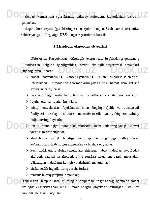 -   ekspert   komissiyasi   (guruhi)ning   yakuniy   xulosasini   tayyorlashda   bevosita
qatnashadi; 
-   ekspert   komissiyasi   (guruhi)ning   ish   natijalari   haqida   Bosh   davlat   ekspertiza
rahbariyatiga, kollegiyaga, DEE kengashiga axborot beradi. 
1.2.Ekologik  ekspertiza  obyektlari
O'zbekiston  Respublikasi  «Ekologik  ekspertizasi  to'g'risida»gi qonunning
ll-moddasida     belgilab     qo'yilganidek,     davlat     ekologik   ekspertizasi     obyektlari
quyidagilardan  iborat: 
 davlat     dasturlarining,     konsepsiyalarining,     ishlab     chiqarish   kuchlarini,
iqtisodiy   va     ijtimoiy   soh   a   tarmoqlarini   joylashtirish   hamda   rivojlantirish
sxemalarini loyihalari; 
 barcha  turdagi  qurilishlar  uchun  yer  uchastkalarini  ajratish materiallari; 
 loyiha  oldi va  loyiha  hujjatlari; 
 tabiiy     resurslardan     foydalanish     bilan     bog'liq   xo'jalik     va     boshqa   xil
faoliyatni   tartibga   soluvchi   normativ-texnik   va   yo'riqnoma-uslubiy
hujjatlarning  loyihalari; 
 texnik,   texnologiya,   materiallar,   moddalar,   mahsulotlarning   yangi   turlarini
yaratishga doir hujjatlar; 
 atrof   tabiiy     muhit     holatiga     va     fuqarolar     sog'lig'iga     salbiy     ta'sir
ko'rsatuvchi ishlab turgan korxonalar va boshqa obyektlar: 
 keyinchalik ularni  alohida muhofaza etiladigan tabiiy hududlar, favqulodda
ekologik   vaziyat   va   ekologik   ofa   t   zonalari   maqomini   berish   maqsadida
o'tkazilgan hududlarni kompleks tekshirish materiallari; 
 shaharsozlik hujjatlarining barcha turlari; 
 maxsus huquqiy rejimli obyektlar; 
O'zbekiston     Respublikasi     «Ekologik     ekspertiza     to'g'risida»gi   qonunida   davlat
ekologik   ekspertizasidan   o'tishi   kerak   bo'lgan   obyektlar   keltirilgan     va     bu
qonunda  belgilab  qo'yilgan.  
7 