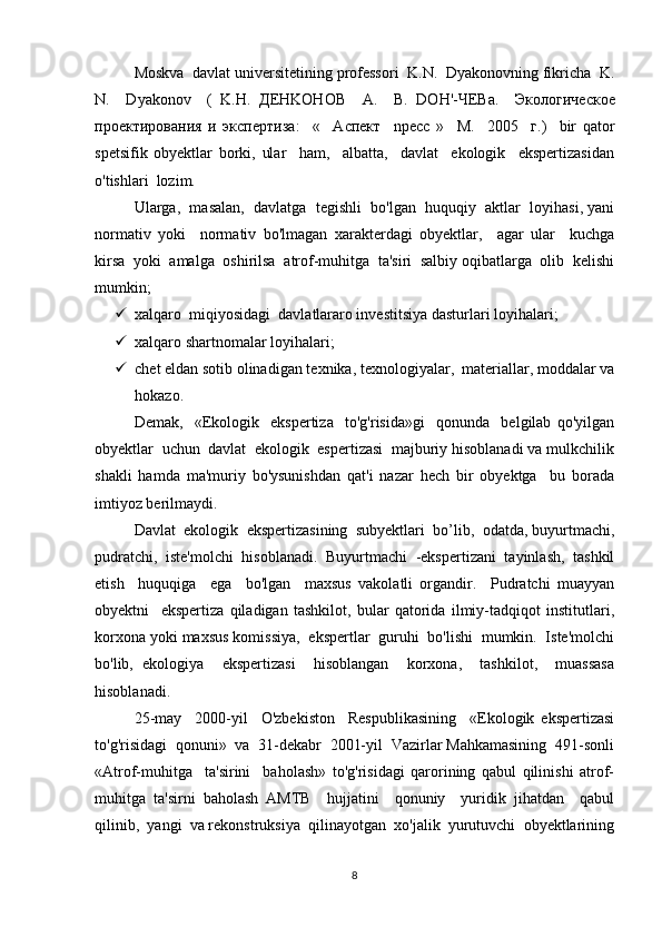 Moskva  davlat universitetining professori  K.N.  Dyakonovning fikricha  K.
N.     Dyakonov     (   K.H.   ДЕ HKOHOB     A.     B .   D О H '-ЧЕ Ba .     Экологическое
проектирования   и   экспертиза :     «     A спект     npecc   »     M .     2005     г.)     bir   qator
spetsifik   obyektlar   borki,   ular     ham,     albatta,     davlat     ekologik     ekspertizasidan
o'tishlari  lozim. 
Ularga,  masalan,  davlatga  tegishli  bo'lgan  huquqiy  aktlar  loyihasi, yani
normativ   yoki     normativ   bo'lmagan   xarakterdagi   obyektlar,     agar   ular     kuchga
kirsa  yoki  amalga  oshirilsa  atrof-muhitga  ta'siri  salbiy oqibatlarga  olib  kelishi
mumkin;  
 xalqaro  miqiyosidagi  davlatlararo investitsiya dasturlari loyihalari; 
 xalqaro shartnomalar loyihalari; 
 chet eldan sotib olinadigan texnika, texnologiyalar,  materiallar, moddalar va
hokazo. 
Demak,     «Ekologik     ekspertiza     to'g'risida»gi     qonunda     belgilab   qo'yilgan
obyektlar  uchun  davlat  ekologik  espertizasi  majburiy hisoblanadi va mulkchilik
shakli   hamda   ma'muriy   bo'ysunishdan   qat'i   nazar   hech   bir   obyektga     bu   borada
imtiyoz berilmaydi. 
Davlat  ekologik  ekspertizasining  subyektlari  bo’lib,  odatda, buyurtmachi,
pudratchi,  iste'molchi  hisoblanadi.  Buyurtmachi  -ekspertizani  tayinlash,  tashkil
etish     huquqiga     ega     bo'lgan     maxsus   vakolatli   organdir.     Pudratchi   muayyan
obyektni     ekspertiza   qiladigan   tashkilot,   bular   qatorida   ilmiy-tadqiqot   institutlari,
korxona yoki maxsus komissiya,  ekspertlar  guruhi  bo'lishi  mumkin.  Iste'molchi
bo'lib,   ekologiya     ekspertizasi     hisoblangan     korxona,     tashkilot,     muassasa
hisoblanadi. 
25-may     2000-yil     O'zbekiston     Respublikasining     «Ekologik   ekspertizasi
to'g'risidagi  qonuni»  va  31-dekabr  2001-yil  Vazirlar Mahkamasining  491-sonli
«Atrof-muhitga     ta'sirini     baholash»   to'g'risidagi   qarorining   qabul   qilinishi   atrof-
muhitga   ta'sirni   baholash   AMTB     hujjatini     qonuniy     yuridik   jihatdan     qabul
qilinib,  yangi  va rekonstruksiya  qilinayotgan  xo'jalik  yurutuvchi  obyektlarining
8 