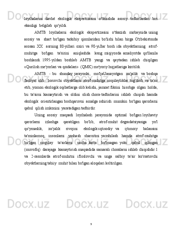 loyihalarini   davlat   ekologik   ekspertizasini   o'tkzishda   asosiy   tadbirlardan   biri
ekanligi  belgilab  qo'yildi. 
AMTB     loyihalarni     ekologik     ekspertizasini     o'tkazish     mobaynida   uning
asosiy   va     shart   bo'lgan   tarkibiy   qismlaridan   bo'lishi   bilan   birga   O'zbekistonda
asosan   XX     asrning   80-yillari   oxiri   va   90-yiJlar   bosh   ida   obyektlarning     atrof-
muhitga     bo'lgan     ta'sirini     aniqlashda     keng   miqiyosda   amaliyotda   qo'llanila
boshlandi.   1995-yildan     boshlab     AMTB     yangi     va     qaytadan     ishlab     chiqilgan
«Qurilish me'yorlari va qoidalari»  (QMK) me'yoriy hujjatlariga kiritildi.
AMTB     -   bu     shunday   jarayonki,     mo'ljaUanayotgan     xo'jalik     va   boshqa
faoliyat   olib     boruvchi   obyektlarni   atrof-muhitga   noqulayliklar   tug'dirib   va   ta'sir
etib, yomon ekologik oqibatlarga olib kelishi, jamoat fikrini  hisobga  olgan  holda,
bu  ta'sirni  kamaytirish  va  oldini  olish chora-tadbirlarini  ishlab  chiqish  hamda
ekologik  orientirlangan boshqaruvni  amalga oshirish  mumkin  bo'lgan qarorlarni
qabul  qilish imkonini  yaratadigan tadbirdir.
Uning   asosiy   maqsadi    loyihalash    jarayonida   optimal   bo'lgan loyihaviy
qarorlarni     izlashga     qaratilgan     bo'lib,     atrof-muhit   degradatsiyasiga     yo'l
qo'ymaslik,     xo'jalik     rivojini     ekologik-iqtisodiy   va     ijtimoiy     balansini
ta'minlamoq,     insonlarni     yashash     sharoitini   yaxshilash     hamda     atrof-muhitga
bo'lgan     noqulay     ta'sirlarni     uncha   katta     bo'lmagan   yoki     qabul     qilingan
(muvofiq)  darajaga  kamaytirish maqsadida samarali choralarni ishlab chiqishdir.1
va   2-rasmlarda   atrof-muhitni   ifloslovchi   va   unga   salbiy   ta'sir   ko'rsatuvchi
obyektlarning tabiiy  muhit bilan bo'lgan aloqalari keltirilgan.
9