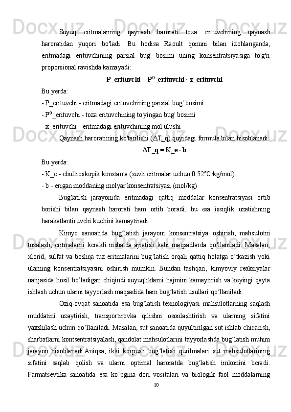 Suyuq   eritmalarning   qaynash   harorati   toza   erituvchining   qaynash
haroratidan   yuqori   bo'ladi.   Bu   hodisa   Raoult   qonuni   bilan   izohlanganda,
eritmadagi   erituvchining   parsial   bug'   bosimi   uning   konsentratsiyasiga   to'g'ri
proporsional ravishda kamayadi:
P_erituvchi = P _erituvchi · x_erituvchi⁰
Bu yerda:
- P_erituvchi - eritmadagi erituvchining parsial bug' bosimi
- P _erituvchi - toza erituvchining to'yingan bug' bosimi	
⁰
- x_erituvchi - eritmadagi erituvchining mol ulushi
Qaynash haroratining ko'tarilishi ( Δ T_q) quyidagi formula bilan hisoblanadi:
Δ T_q = K_e · b
Bu yerda:
- K_e - ebullioskopik konstanta (suvli eritmalar uchun 0.52°C·kg/mol)
- b - erigan moddaning molyar konsentratsiyasi (mol/kg)
Bug'latish   jarayonida   eritmadagi   qattiq   moddalar   konsentratsiyasi   ortib
borishi   bilan   qaynash   harorati   ham   ortib   boradi,   bu   esa   issiqlik   uzatishning
harakatlantiruvchi kuchini kamaytiradi.
Kimyo   sanoatida   bug latish   jarayoni   konsentratsiya   oshirish,   mahsulotni	
ʻ
tozalash,   eritmalarni   kerakli   nisbatda   ajratish   kabi   maqsadlarda   qo llaniladi.   Masalan,	
ʻ
xlorid,  sulfat  va  boshqa  tuz  eritmalarini  bug latish  orqali   qattiq holatga  o’tkazish  yoki	
ʻ
ularning   konsentratsiyasini   oshirish   mumkin.   Bundan   tashqari,   kimyoviy   reaksiyalar
natijasida hosil bo’ladigan chiqindi suyuqliklarni hajmini kamaytirish va keyingi qayta
ishlash uchun ularni tayyorlash maqsadida ham bug latish usullari qo llaniladi.	
ʻ ʻ
Oziq-ovqat   sanoatida   esa   bug latish   texnologiyasi   mahsulotlarning   saqlash	
ʻ
muddatini   uzaytirish,   transportirovka   qilishni   osonlashtirish   va   ularning   sifatini
yaxshilash uchun qo llaniladi. Masalan, sut sanoatida quyultirilgan sut ishlab chiqarish,	
ʻ
sharbatlarni kontsentratsiyalash, qandolat mahsulotlarini tayyorlashda bug latish muhim	
ʻ
jarayon   hisoblanadi.Aniqsa,   ikki   korpusli   bug latish   qurilmalari   sut   mahsulotlarining	
ʻ
sifatini   saqlab   qolish   va   ularni   optimal   haroratda   bug latish   imkonini   beradi.	
ʻ
Farmatsevtika   sanoatida   esa   ko’pgina   dori   vositalari   va   biologik   faol   moddalarning
10 